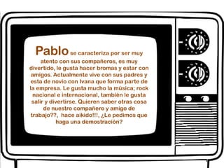 Pablo se caracteriza por ser muy atento con sus compañeros, es muy divertido, le gusta hacer bromas y estar con amigos. Actualmente vive con sus padres y esta de novio con Ivana que forma parte de la empresa. Le gusta mucho la música; rock nacional e internacional, también le gusta salir y divertirse. Quieren saber otras cosa  de nuestro compañero y amigo de trabajo??,  hace aikido!!!, ¿Le pedimos que haga una demostración?