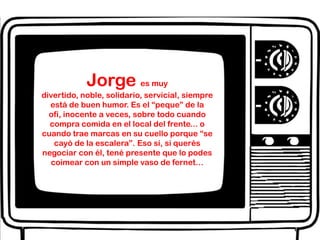Jorge es muy divertido, noble, solidario, servicial, siempre está de buen humor. Es el “peque” de la ofi, inocente a veces, sobre todo cuando compra comida en el local del frente... o cuando trae marcas en su cuello porque “se cayó de la escalera”. Eso sí, si querés negociar con él, tené presente que lo podes coimear con un simple vaso de fernet…