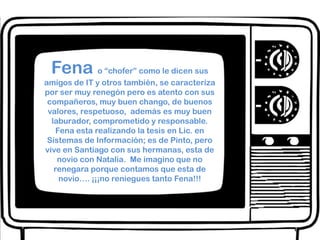 Fenao “chofer” como le dicen sus amigos de IT y otros también, se caracteriza por ser muy renegón pero es atento con sus compañeros, muy buen chango, de buenos valores, respetuoso,  además es muy buen laburador, comprometido y responsable. Fena esta realizando la tesis en Lic. en Sistemas de Información; es de Pinto, pero vive en Santiago con sus hermanas, esta de novio con Natalia.  Me imagino que no renegara porque contamos que esta de novio…. ¡¡¡no reniegues tanto Fena!!!