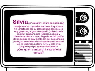 Silviaes “chispita”, es una personita muy trabajadora, se concentra mucho en lo que hace. Se caracteriza por su personalidad especial, es muy generosa, le gusta compartir (sobre todo la cereza),  regalar cosas (objetos, comida) y también su afecto, a la vez le gusta recibir cariño de los demás, es muy atenta con sus compañeros y amigos. Actualmente esta realizando la tesis en Lic. en Sistemas, no tiene novio y esta en la búsqueda ya que es muy enamoradiza.¿Con quien compartirá este año la cereza?