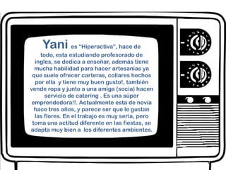 Yani  es “Hiperactiva”, hace de todo, esta estudiando profesorado de ingles, se dedica a enseñar, además tiene mucha habilidad para hacer artesanías ya que suele ofrecer carteras, collares hechos por ella  y tiene muy buen gusto!, también vende ropa y junto a una amiga (socia) hacen servicio de catering . Es una súper emprendedora!!. Actualmente esta de novia hace tres años, y parece ser que le gustan las flores. En el trabajo es muy seria, pero toma una actitud diferente en las fiestas, se adapta muy bien a  los diferentes ambientes.