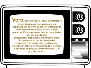 Vero, como le dicen todos, actualmente esta viviendo con sus padres, esta estudiando la carrera de Lic. en Sistemas de Información, faltándole unas cuantas materias. Es una persona que se caracteriza por ser muy buena trabajadora, meticulosa, muy buena chica. Su preferencia  por la diversión la caracteriza, le gusta salir, juntarse con amigos, divertirse, es “buena onda”, siempre se prende en todo, otra virtud chicos….le gusta cocinar!!