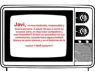 Javi, es muy dedicado, responsable y buena persona. A pesar de que a veces es un poco serio, es muy buen compañero y casi holandés!!! Si bien es sarcástico en sus comentarios, cuando toma alguna bebida blanca se pone mimoso y es el bailarían de la noche! Y QUÉ bailarín!!!