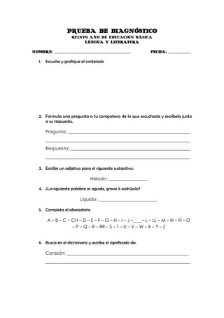 PRUEBA DE DIAGNÓSTICO
                      QUINTO AÑO DE EDUCACIÓN BÁSICA
                           LENGUA Y LITERATURA

NOMBRE: _______________________________________________      FECHA: ______________

   1.   Escuche y grafique el contenido




   2. Formula una pregunta a tu compañero de lo que escuchaste y escríbela junto
      a su respuesta.

        Pregunta: ______________________________________________________
        ________________________________________________________________
        Respuesta: _____________________________________________________
        ________________________________________________________________

   3. Escribe un adjetivo para el siguiente sustantivo:

                                Helado: _________________

   4. ¿La siguiente palabra es aguda, grave ó esdrújula?

                          Líquido: __________________________

   5. Completa el abecedario

        A – B – C – CH – D – E – F – G – H – I – J –____– L – LL – M – N – Ñ – O
                    – P – Q – R – RR – S – T – U – V – W – X – Y – Z


   6. Busca en el diccionario y escribe el significado de:

        Corazón: ______________________________________________________
        ________________________________________________________________
 
