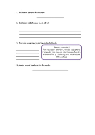 7. Escribe un ejemplo de triptongo

                         _________________________________


8. Escribe un trabalenguas con la letra P

   __________________________________________________________________________
   __________________________________________________________________________
   __________________________________________________________________________
   __________________________________________________________________________


9. Formula una pregunta del siguiente clasificado:

                                             ¡De oportunidad!
                                 Por no poder atender, vendo juguetería
                                instalada con buena clientela en Tulcán,
                                 calle Bolívar y 10 de Agosto. Informes al
                                                 0005554500



10. Anota uno de los elementos del cuento:

                   ___________________________________________
 
