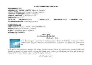 PLAN DE TRABAJO SIMULTÁNEO Nº 13
DATOS INFOMATIVOS:
INSTITUCIÓN DE PRÁCTICA DOCENTE: “Miguel de Cervantes”
ALUMNA MAESTRA: Jessica Aracely Montenegro Figueroa
PROFESORA ORIENTADORA: Lcda. Carmita García
PROFESOR SUPERVISOR: Lic. Telmo Camacás
AÑO LECTIVO: 2011 – 2012
UBICACIÓN :      PROVINCIA: Carchi          CANTÓN: Tulcán              PARROQUIA: Urbina        COMUNIDAD: Taya
FECHA DE REALIZACIÓN: 13 de octubre de 2011

DATOS CURICULARES:
ÁREA: ENTORNO NATURAL Y SOCIAL / CIENCIAS NATURALES
MÉTODO/S: Observación directa / Científico
TÉCNICA: Observación directa - indirecta
INFORMACIÓN CIENTÍFICA:
                                                TERCER AEGB
                                           CONTAMINACIÓN DEL AIRE
                                                      Aire Limpio y Sucio

                    En un día despejado y con brisa, el aire huele limpio y fresco. El aire limpio es aire que contiene
                    contaminantes (polvo o sustancias químicas) en niveles no dañinos. Es bueno que la gente respire
                    aire                                                                                         limpio.


En un día caluroso y sin viento, el aire puede sentirse pesado y oler mal. De vez en cuando el aire puede hacerte sentir
opresión en el pecho o hacerte toser. Cuando demasiado polvo y sustancias químicas entran en el aire, el aire esta
sucio y contaminado. No es bueno para la gente respirar aire sucio.

                                                 ¿Qué Puedo Hacer?
 