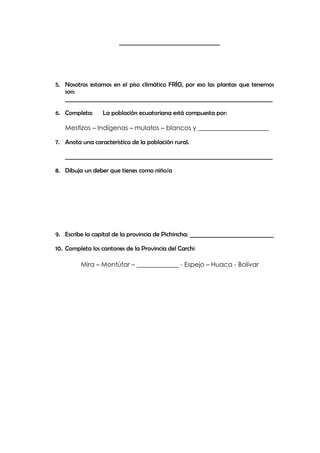 ____________________________________




5. Nosotros estamos en el piso climático FRÍO, por eso las plantas que tenemos
   son:
   __________________________________________________________________________

6. Completa:     La población ecuatoriana está compuesta por:

   Mestizos – Indígenas – mulatos – blancos y ______________________

7. Anota una característica de la población rural.

   __________________________________________________________________________

8. Dibuja un deber que tienes como niño/a




9. Escribe la capital de la provincia de Pichincha: ______________________________

10. Completa los cantones de la Provincia del Carchi

         Mira – Montúfar – _____________ - Espejo – Huaca - Bolívar
 