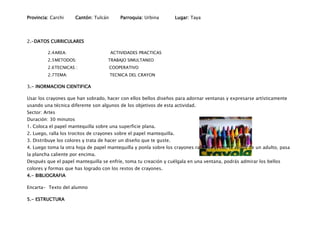 Provincia: Carchi      Cantón: Tulcán       Parroquia: Urbina          Lugar: Taya




2.-DATOS CURRICULARES

         2.4 AREA:                      ACTIVIDADES PRACTICAS
         2.5 METODOS:                TRABAJO SIMULTANEO
         2.6 TECNICAS :                 COOPERATIVO
         2.7 TEMA:                      TECNICA DEL CRAYON

3.- INORMACION CIENTIFICA

Usar los crayones que han sobrado, hacer con ellos bellos diseños para adornar ventanas y expresarse artísticamente
usando una técnica diferente son algunos de los objetivos de esta actividad.
Sector: Artes
Duración: 30 minutos
1. Coloca el papel mantequilla sobre una superficie plana.
2. Luego, ralla los trocitos de crayones sobre el papel mantequilla.
3. Distribuye los colores y trata de hacer un diseño que te guste.
4. Luego toma la otra hoja de papel mantequilla y ponla sobre los crayones rallados y, con la ayuda de un adulto, pasa
la plancha caliente por encima.
Después que el papel mantequilla se enfríe, toma tu creación y cuélgala en una ventana, podrás admirar los bellos
colores y formas que has logrado con los restos de crayones.
4.- BIBLIOGRAFIA

Encarta- Texto del alumno

5.- ESTRUCTURA
 