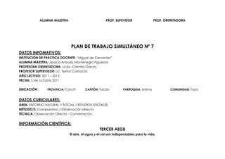ALUMNA MAESTRA                           PROF. SUPEVISOR                 PROF. ORIENTADORA




                               PLAN DE TRABAJO SIMULTÁNEO Nº 7
DATOS INFOMATIVOS:
INSTITUCIÓN DE PRÁCTICA DOCENTE: “Miguel de Cervantes”
ALUMNA MAESTRA: Jessica Aracely Montenegro Figueroa
PROFESORA ORIENTADORA: Lcda. Carmita García
PROFESOR SUPERVISOR: Lic. Telmo Camacás
AÑO LECTIVO: 2011 – 2012
FECHA: 5 de octubre 2011

UBICACIÓN :      PROVINCIA: Carchi       CANTÓN: Tulcán            PARROQUIA: Urbina            COMUNIDAD: Taya


DATOS CURICULARES:
ÁREA: ENTORNO NATURAL Y SOCIAL / ESTUDIOS SOCIALES
MÉTODO/S: Comparativo / Observación directa
TÉCNICA: Observación Directa – Conversación.


INFORMACIÓN CIENTÍFICA:
                                                   TERCER AEGB
                               El aire, el agua y el sol son indispensables para la vida.
 