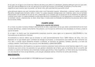 En el suelo, en el agua o en el aire hay millones de seres vivos ¡Mira a tu alrededor! ¿Sabrías distinguir qué es lo que está
vivo? ¿En qué se diferencia un ser vivo del que no lo es? El ser humano, los animales, las plantas y muchos otros
organismos que nuestros ojos no pueden ver tienen vida. ¿Por qué decimos que están vivos?

¿Has pensado alguna vez qué necesitas para estar vivo? Necesitas respirar, alimentarte y eliminar ciertas sustancias.
Necesitas energía para moverte, saltar o correr. Tu cuerpo requiere energía para vivir. Además, estar vivo es también
relacionarse con el medio en el que se vive y responder a los cambios que se producen en el ambiente. Por ejemplo,
cuando hace calor, tu cuerpo empieza a sudar para disminuir la temperatura, y tú te resguardas a la sombra. Estar vivo
es también crecer y reproducirse, es decir, tener hijos. A todas estas actividades las llamamos los procesos de la vida,
las funciones vitales.

                                                     CUARTO AEGB
                                           Teorías de la creación del universo
En un inicio, los seres humanos miraban directamente al cielo y aprendían de los que veían constantemente en él. Con
el pasar del tiempo, crearon instrumentos más precisos, con los que los astrónomos han estudiado al universo y todo lo
que en él existe.
En el siglo I, la teoría que fue ampliamente aceptada durante varios siglos se la denominó GEOCÉNTRICA y fue
formulada por el astrónomo Tolomeo.
Actualmente la ciencia afrima que el Universo se creó aproximadamente hace 15000 millones de años, con una
explosión en la que lioberó gran cantidad de energía acumulada. La temperatura que existió en ese momento fue
muy alta y cuando aquel ambiente empezó a enfriarse, se formaron las galaxias, estrellas, planetas y el resto de
cuerpos celestes. A esta teoría s ela conoce como BIN BANG o GRAN EXPLOSIÓN.
El sistema heliocéntrico de Copérnico se oponía al sistema aceptado hasta entonces, el de Tolomeo (siglo II d.C.), que
mantenía que eran el Sol y los planetas los que giraban alrededor de la Tierra, que se mantenía fija en el centro del
Universo; el sistema de Tolomeo era el llamado modelo geocéntrico. Para Copérnico, la Tierra tenía dos movimientos,
uno de rotación en torno al eje terrestre, y otro de giro alrededor del Sol, inmóvil en el centro del Universo.

BIBLIOGRAFÍA:

      Microsoft ® Encarta ® 2009. © 1993-2008 Microsoft Corporation.
 