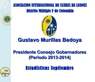 ASOCIACION INTERNACIONAL DE CLUBES DE LEONESASOCIACION INTERNACIONAL DE CLUBES DE LEONES
Distrito Múltiple F de ColombiaDistrito Múltiple F de Colombia
Gustavo Murillas BedoyaGustavo Murillas Bedoya
Presidente Consejo GobernadoresPresidente Consejo Gobernadores
(Período 2013-2014)(Período 2013-2014)
Estadísticas SeptiembreEstadísticas Septiembre
 