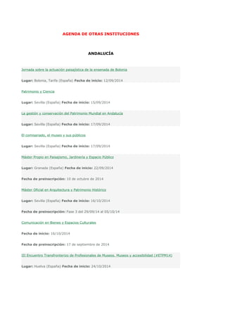 AGENDA DE OTRAS INSTITUCIONES 
ANDALUCÍA 
Jornada sobre la actuación paisajística de la ensenada de Bolonia 
Lugar: Bolonia, Tarifa (España) Fecha de inicio: 12/09/2014 
Patrimonio y Ciencia 
Lugar: Sevilla (España) Fecha de inicio: 15/09/2014 
La gestión y conservación del Patrimonio Mundial en Andalucía 
Lugar: Sevilla (España) Fecha de inicio: 17/09/2014 
El comisariado, el museo y sus públicos 
Lugar: Sevilla (España) Fecha de inicio: 17/09/2014 
Máster Propio en Paisajismo, Jardinería y Espacio Público 
Lugar: Granada (España) Fecha de inicio: 22/09/2014 
Fecha de preinscripción: 10 de octubre de 2014 
Máster Oficial en Arquitectura y Patrimonio Histórico 
Lugar: Sevilla (España) Fecha de inicio: 16/10/2014 
Fecha de preinscripción: Fase 3 del 29/09/14 al 05/10/14 
Comunicación en Bienes y Espacios Culturales 
Fecha de inicio: 16/10/2014 
Fecha de preinscripción: 17 de septiembre de 2014 
III Encuentro Transfronterizo de Profesionales de Museos. Museos y accesibilidad (#ETPM14) 
Lugar: Huelva (España) Fecha de inicio: 24/10/2014 
 