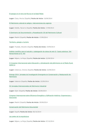 El paisaje en el reino de Murcia en la Edad Media 
Lugar: Cieza, Murcia (España) Fecha de inicio: 16/09/2014 
El Patrimonio cultural en peligro: intervenciones de urgencia 
Lugar: Estella, Navarra (España) Fecha de inicio: 17/09/2014 
II Seminario de Documentación y Musealización 3D del Patrimonio Cultural 
Lugar: Madrid (España) Fecha de inicio: 17/09/2014 
Territorio, paisaje y turismo 
Lugar: Teulada, Alicante (España) Fecha de inicio: 19/09/2014 
Análisis científico para el estudio y catalogación de obras de arte II: Casos prácticos. Del 
Renacimiento al S. XXI 
Lugar: Nájera, La Rioja (España) Fecha de inicio: 22/09/2014 
II Congreso Internacional sobre Educación y sOcialización del pAtrimonio en el Medio Rural 
SOPA'14 
Lugar: Celanova, Orense (España) Fecha de inicio: 22/09/2014 
Emerge 2014. Jornadas de Investigación Emergente en Conservación y Restauración de 
Patrimonio 
Lugar: Valencia (España) Fecha de inicio: 22/09/2014 
XV Jornadas Internacionales de Patrimonio Industrial 
Lugar: Gijón (España) Fecha de inicio: 25/09/2014 
Congreso Internacional sobre Eficiencia Energética y Edificación Histórica: Experiencias y 
Soluciones 
Lugar: Madrid (España) Fecha de inicio: 29/09/2014 
Conservación del Patrimonio Documental 
Lugar: España Fecha de inicio: 06/10/2014 
Las pieles de la arquitectura 
Lugar: Nájera, La Rioja (España) Fecha de inicio: 07/10/2014 
 