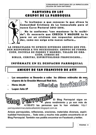  Te invitamos a que conozcas lo que ofrece la
Comunidad Cristiana de La Inmaculada para el
nuevo Curso Pastoral 2015-2016.
 No te conformes “con mantener la fe recibi-
da”. Es necesario que CREZCA Y MADURE tu fe
para ser un cristiano con respuestas actualiza-
das, como nos exige esta nueva cultura…
LA INMACULADA TE OFRECE DIVERSOS GRUPOS QUE PUE-
DEN RESPONDER A TUS NECESIDADES: GRUPOS DE FORMA-
CIÓN, ESCUELA DE PADRES Y MADRES, TALLER DE ORA-
CIÓN, CURSOS DE
BIBLIA, CÁRITAS, ESPIRITUALIDAD FRANCISCANA…
INFÓRMATE EN EL DESPACHO PARROQUIAL
El Blog Parroquial sigue en
pleno rendimiento y ya son más de
4.158.673 las personas que lo han visitado: http://
parroquialainmaculadavalladolid.blogspot.com.es
Avisos parroquiales, reflexiones, oraciones, materiales diversos, espiri-
tualidad franciscana… Todo esto y mucho más podéis encontrarlo en el
Blog Parroquial. También nos podéis encontrar en Facebook y twitter.
AMIGOS DE SAN FRANCISCO DE ASÍS
PÁGINA 11
COMUNIDAD CRISTIANA DE LA INMACULADA
IGLESIA DE SAN ANTONIO
PARTICIPA EN LOS
GRUPOS DE LA PARROQUIA
 Los encuentros se llevarán a cabo los últimos miércoles de mes,
víspera de la Oración Mensual Red Asís.
 Hora: 20,30
 Lugar: Sala 2ª
 