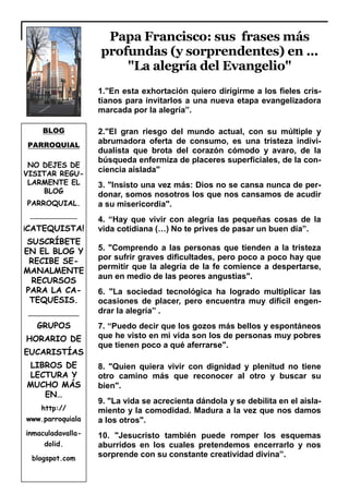 BLOG
PARROQUIAL
NO DEJES DE
VISITAR REGU-
LARMENTE EL
BLOG
PARROQUIAL.
____________
¡CATEQUISTA!
SUSCRÍBETE
EN EL BLOG Y
RECIBE SE-
MANALMENTE
RECURSOS
PARA LA CA-
TEQUESIS.
_____________
GRUPOS
HORARIO DE
EUCARISTÍAS
LIBROS DE
LECTURA Y
MUCHO MÁS
EN…
http://
www.parroquiala
inmaculadavalla-
dolid.
blogspot.com
Papa Francisco: sus frases más
profundas (y sorprendentes) en ...
"La alegría del Evangelio"
1."En esta exhortación quiero dirigirme a los fieles cris-
tianos para invitarlos a una nueva etapa evangelizadora
marcada por la alegría”.
2."El gran riesgo del mundo actual, con su múltiple y
abrumadora oferta de consumo, es una tristeza indivi-
dualista que brota del corazón cómodo y avaro, de la
búsqueda enfermiza de placeres superficiales, de la con-
ciencia aislada"
3. "Insisto una vez más: Dios no se cansa nunca de per-
donar, somos nosotros los que nos cansamos de acudir
a su misericordia".
4. “Hay que vivir con alegría las pequeñas cosas de la
vida cotidiana (…) No te prives de pasar un buen día”.
5. "Comprendo a las personas que tienden a la tristeza
por sufrir graves dificultades, pero poco a poco hay que
permitir que la alegría de la fe comience a despertarse,
aun en medio de las peores angustias".
6. "La sociedad tecnológica ha logrado multiplicar las
ocasiones de placer, pero encuentra muy difícil engen-
drar la alegría” .
7. “Puedo decir que los gozos más bellos y espontáneos
que he visto en mi vida son los de personas muy pobres
que tienen poco a qué aferrarse".
8. "Quien quiera vivir con dignidad y plenitud no tiene
otro camino más que reconocer al otro y buscar su
bien".
9. "La vida se acrecienta dándola y se debilita en el aisla-
miento y la comodidad. Madura a la vez que nos damos
a los otros".
10. "Jesucristo también puede romper los esquemas
aburridos en los cuales pretendemos encerrarlo y nos
sorprende con su constante creatividad divina”.
 