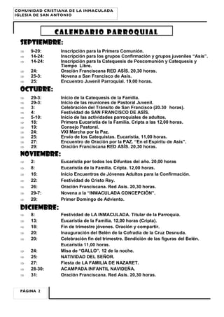 SEPTIEMBRE:
 9-20: Inscripción para la Primera Comunión.
 14-24: Inscripción para los grupos Confirmación y grupos juveniles “Asís”.
 14-24: Inscripción para la Catequesis de Poscomunión y Catequesis y
Tiempo Libre.
 24: Oración Franciscana RED ASÍS. 20,30 horas.
 25-3: Novena a San Francisco de Asís.
 25: Encuentro Juvenil Parroquial. 19,00 horas.
OCTUBRE:
 29-3: Inicio de la Catequesis de la Familia.
 29-3: Inicio de las reuniones de Pastoral Juvenil.
 3: Celebración del Tránsito de San Francisco (20.30 horas).
 4: Festividad de SAN FRANCISCO DE ASÍS.
 5-10: Inicio de las actividades parroquiales de adultos.
 18: Primera Eucaristía de la Familia. Cripta a las 12,00 horas.
 19: Consejo Pastoral.
 24: VXI Marcha por la Paz.
 25: Envío de los Catequistas. Eucaristía, 11,00 horas.
 27: Encuentro de Oración por la PAZ. “En el Espíritu de Asís”.
 29: Oración Franciscana RED ASÍS. 20,30 horas.
NOVIEMBRE:
 2: Eucaristía por todos los Difuntos del año. 20,00 horas
 8: Eucaristía de la Familia. Cripta. 12,00 horas.
 16: Inicio Encuentros de Jóvenes Adultos para la Confirmación.
 22: Festividad de Cristo Rey.
 26: Oración Franciscana. Red Asís. 20,30 horas.
 29-7: Novena a la “INMACULADA CONCEPCIÓN”.
 29: Primer Domingo de Adviento.
DICIEMBRE:
 8: Festividad de LA INMACULADA. Titular de la Parroquia.
 13: Eucaristía de la Familia. 12,00 horas (Cripta).
 18: Fin de trimestre jóvenes. Oración y compartir.
 20: Inauguración del Belén de la Cofradía de la Cruz Desnuda.
 20: Celebración fin del trimestre. Bendición de las figuras del Belén.
Eucaristía 11,00 horas.
 24: Misa de “GALLO”. 12 de la noche.
 25: NATIVIDAD DEL SEÑOR.
 27: Fiesta de LA FAMILIA DE NAZARET.
 28-30: ACAMPADA INFANTIL NAVIDEÑA.
 31: Oración Franciscana. Red Asís. 20,30 horas.
CALENDARIO PARROQUIAL
PÁGINA 2
COMUNIDAD CRISTIANA DE LA INMACULADA
IGLESIA DE SAN ANTONIO
 