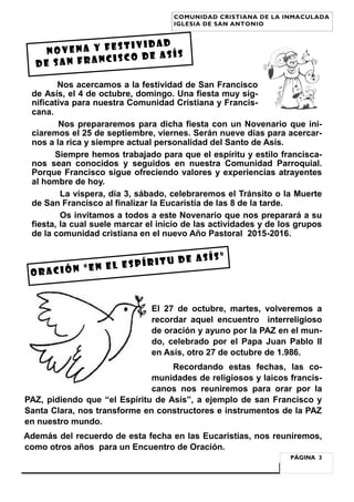 Nos acercamos a la festividad de San Francisco
de Asís, el 4 de octubre, domingo. Una fiesta muy sig-
nificativa para nuestra Comunidad Cristiana y Francis-
cana.
Nos prepararemos para dicha fiesta con un Novenario que ini-
ciaremos el 25 de septiembre, viernes. Serán nueve días para acercar-
nos a la rica y siempre actual personalidad del Santo de Asís.
Siempre hemos trabajado para que el espíritu y estilo francisca-
nos sean conocidos y seguidos en nuestra Comunidad Parroquial.
Porque Francisco sigue ofreciendo valores y experiencias atrayentes
al hombre de hoy.
La víspera, día 3, sábado, celebraremos el Tránsito o la Muerte
de San Francisco al finalizar la Eucaristía de las 8 de la tarde.
Os invitamos a todos a este Novenario que nos preparará a su
fiesta, la cual suele marcar el inicio de las actividades y de los grupos
de la comunidad cristiana en el nuevo Año Pastoral 2015-2016.
El 27 de octubre, martes, volveremos a
recordar aquel encuentro interreligioso
de oración y ayuno por la PAZ en el mun-
do, celebrado por el Papa Juan Pablo II
en Asís, otro 27 de octubre de 1.986.
Recordando estas fechas, las co-
munidades de religiosos y laicos francis-
canos nos reuniremos para orar por la
PAZ, pidiendo que “el Espíritu de Asís”, a ejemplo de san Francisco y
Santa Clara, nos transforme en constructores e instrumentos de la PAZ
en nuestro mundo.
Además del recuerdo de esta fecha en las Eucaristías, nos reuniremos,
como otros años para un Encuentro de Oración.
NOVENA Y FESTIVIDAD
DE SAN FRANCISCO DE ASÍS
PÁGINA 3
COMUNIDAD CRISTIANA DE LA INMACULADA
IGLESIA DE SAN ANTONIO
Oración “en el espíritu de asís”
 