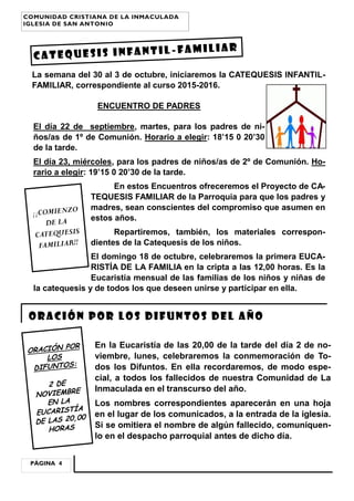 La semana del 30 al 3 de octubre, iniciaremos la CATEQUESIS INFANTIL-
FAMILIAR, correspondiente al curso 2015-2016.
ENCUENTRO DE PADRES
El día 22 de septiembre, martes, para los padres de ni-
ños/as de 1º de Comunión. Horario a elegir: 18’15 0 20’30
de la tarde.
El día 23, miércoles, para los padres de niños/as de 2º de Comunión. Ho-
rario a elegir: 19’15 0 20’30 de la tarde.
En estos Encuentros ofreceremos el Proyecto de CA-
TEQUESIS FAMILIAR de la Parroquia para que los padres y
madres, sean conscientes del compromiso que asumen en
estos años.
Repartiremos, también, los materiales correspon-
dientes de la Catequesis de los niños.
El domingo 18 de octubre, celebraremos la primera EUCA-
RISTÍA DE LA FAMILIA en la cripta a las 12,00 horas. Es la
Eucaristía mensual de las familias de los niños y niñas de
la catequesis y de todos los que deseen unirse y participar en ella.
CATEQUESIS INFANTIL -FAMILIAR
Oración por los difuntos del año
En la Eucaristía de las 20,00 de la tarde del día 2 de no-
viembre, lunes, celebraremos la conmemoración de To-
dos los Difuntos. En ella recordaremos, de modo espe-
cial, a todos los fallecidos de nuestra Comunidad de La
Inmaculada en el transcurso del año.
Los nombres correspondientes aparecerán en una hoja
en el lugar de los comunicados, a la entrada de la iglesia.
Si se omitiera el nombre de algún fallecido, comuníquen-
lo en el despacho parroquial antes de dicho día.
PÁGINA 4
COMUNIDAD CRISTIANA DE LA INMACULADA
IGLESIA DE SAN ANTONIO
¡¡COMIENZO
DE LA
CATEQUESIS
FAMILIAR!!
ORACIÓN POR
LOS
DIFUNTOS:
2 DE
NOVIEMBRE
EN LA
EUCARISTÍA
DE LAS 20,00
HORAS
 