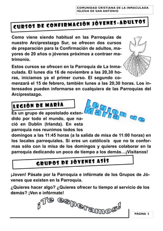 PÁGINA 5
COMUNIDAD CRISTIANA DE LA INMACULADA
IGLESIA DE SAN ANTONIO
CURSOS DE CONFIRMACIÓN JÓVENES -ADULTOS
Como viene siendo habitual en las Parroquias de
nuestro Arciprestazgo Sur, se ofrecen dos cursos
de preparación para la Confirmación de adultos, ma-
yores de 20 años o jóvenes próximos a contraer ma-
trimonio.
Estos cursos se ofrecen en la Parroquia de La Inma-
culada. El lunes día 16 de noviembre a las 20,30 ho-
ras, iniciamos ya el primer curso. El segundo co-
menzará el 15 de febrero, también lunes a las 20,30 horas. Los in-
teresados pueden informarse en cualquiera de las Parroquias del
Arciprestazgo.
LEGIÓN DE MARÍA
Es un grupo de apostolado exten-
dido por todo el mundo, que na-
ció en Dublín (Irlanda). En esta
parroquia nos reunimos todos los
domingos a las 11:45 horas (a la salida de misa de 11:00 horas) en
los locales parroquiales. Si eres un católico/a que no te confor-
mas sólo con la misa de los domingos y quieres colaborar en la
parroquia dedicando un poco de tiempo a los demás…¡Visítanos!
GRUPOS DE JÓVENES ASÍS
¡Joven! Pásate por la Parroquia e infórmate de los Grupos de Jó-
venes que existen en la Parroquia.
¿Quieres hacer algo? ¿Quieres ofrecer tu tiempo al servicio de los
demás? ¡Ven e infórmate!
 