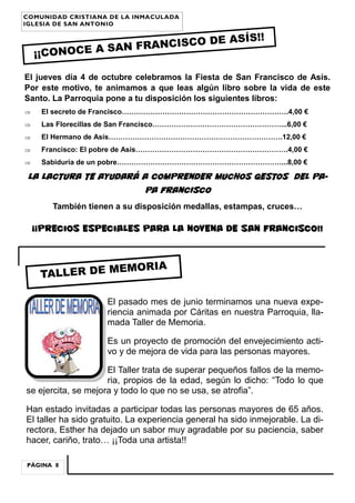 PÁGINA 8
COMUNIDAD CRISTIANA DE LA INMACULADA
IGLESIA DE SAN ANTONIO
¡¡CONOCE A SAN FRANCISCO DE ASÍS!!
TALLER DE MEMORIA
El jueves día 4 de octubre celebramos la Fiesta de San Francisco de Asís.
Por este motivo, te animamos a que leas algún libro sobre la vida de este
Santo. La Parroquia pone a tu disposición los siguientes libros:
 El secreto de Francisco…………………………………………………………….4,00 €
 Las Florecillas de San Francisco………………………………………………...6,00 €
 El Hermano de Asís……………………………………………………………….12,00 €
 Francisco: El pobre de Asís……………………………………………………….4,00 €
 Sabiduría de un pobre……………………………………………………………...8,00 €
LA LACTURA TE AYUDARÁ A COMPRENDER MUCHOS GESTOS DEL PA-
PA FRANCISCO
También tienen a su disposición medallas, estampas, cruces…
¡¡Precios especiales para la Novena de San Francisco!!
El pasado mes de junio terminamos una nueva expe-
riencia animada por Cáritas en nuestra Parroquia, lla-
mada Taller de Memoria.
Es un proyecto de promoción del envejecimiento acti-
vo y de mejora de vida para las personas mayores.
El Taller trata de superar pequeños fallos de la memo-
ria, propios de la edad, según lo dicho: “Todo lo que
se ejercita, se mejora y todo lo que no se usa, se atrofia”.
Han estado invitadas a participar todas las personas mayores de 65 años.
El taller ha sido gratuito. La experiencia general ha sido inmejorable. La di-
rectora, Esther ha dejado un sabor muy agradable por su paciencia, saber
hacer, cariño, trato… ¡¡Toda una artista!!
 
