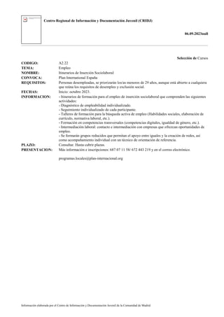Centro Regional de Información y Documentación Juvenil (CRIDJ)
06.09.2023null
Información elaborada por el Centro de Información y Documentación Juvenil de la Comunidad de Madrid
Selección de Cursos
CODIGO: A2.22
TEMA: Empleo
NOMBRE: Itinerarios de Inserción Sociolaboral
CONVOCA: Plan International España
REQUISITOS: Personas desempleadas, se priorizarán los/as menores de 29 años, aunque está abierto a cualquiera
que reúna los requisitos de desempleo y exclusión social.
FECHAS: Inicio: octubre 2023.
INFORMACION: - Itinerarios de formación para el empleo de inserción sociolaboral que comprenden las siguientes
actividades:
- Diagnóstico de empleabilidad individualizado.
- Seguimiento individualizado de cada participante.
- Talleres de formación para la búsqueda activa de empleo (Habilidades sociales, elaboración de
currículo, normativa laboral, etc.).
- Formación en competencias transversales (competencias digitales, igualdad de género, etc.).
- Intermediación laboral: contacto e intermediación con empresas que ofrezcan oportunidades de
empleo.
- Se formarán grupos reducidos que permitan el apoyo entre iguales y la creación de redes, así
como acompañamiento individual con un técnico de orientación de referencia.
PLAZO: Consultar. Hasta cubrir plazas.
PRESENTACION: Más información e inscripciones: 687 07 11 58/ 672 443 219 y en el correo electrónico.
programas.locales@plan-internacional.org
 