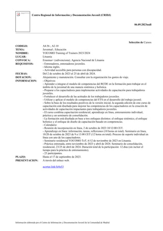 Centro Regional de Información y Documentación Juvenil (CRIDJ)
06.09.2023null
Información elaborada por el Centro de Información y Documentación Juvenil de la Comunidad de Madrid
Selección de Cursos
CODIGO: A4.56 ; A2.10
TEMA: Juventud ; Educación
NOMBRE: YOCOMO Ttaining of Trainers 2023/2024
LUGAR: Lituania
CONVOCA: Erasmus+ (subvenciona); Agencia Nacional de Lituania
REQUISITOS: - Entrenadores, entrenadores juveniles.
- Idioma inglés.
- Actividad accesible para personas con discapacidad.
FECHAS: Del 2 de octubre de 2023 al 25 de abril de 2024.
DOTACION: Alojamiento y manutención. Consultar con la organización los gastos de viaje.
INFORMACION: - Objetivos:
- Aprender a integrar el modelo de competencias del RCDE en la formación para trabajar en el
ámbito de la juventud de una manera sistémica y holística.
- Preparar a los capacitadores para implementar actividades de capacitación para trabajadores
juveniles.
- Fortalecer el desarrollo de las actitudes de los trabajadores juveniles.
- Utilizar y aplicar el modelo de competencias del ETS en el desarrollo del trabajo juvenil.
- Sobre la base de los resultados positivos de la versión inicial, la segunda edición de este curso de
capacitación está diseñada para mejorar las competencias de los capacitadores en la creación de
actividades de capacitación impactantes para trabajadores juveniles.
- El curso combina capacitación residencial, aprendizaje en línea, entrenamiento individual,
práctica y un seminario de consolidación.
- La formación está diseñada en base a tres enfoques distintos: el enfoque sistémico, el enfoque
holístico y el enfoque de diseño de capacitación basado en competencias.
- Calendario:
- Reunión de incorporación en línea, 2 de octubre de 2023 10/12:00 CET.
- Aprendizaje en línea: información, tareas, reflexiones (10 horas en total). Seminario en línea,
18/20 de octubre de 2023 de 9 a 13:00 CET (12 horas en total). Proceso de soporte individual en
línea con uno de los capacitadores.
- Seminario residencial YOCOMO ToT, 6/12 de noviembre de 2023 en Lituania.
- Práctica entrenada, entre noviembre de 2023 y abril de 2024. Seminario de consolidación,
residencial, 23/25 de abril de 2024. Duración total de la participación: 12 días (sin incluir el
tiempo para la práctica de entrenamiento).
- 25 participantes.
PLAZO: Hasta el 17 de septiembre de 2023.
PRESENTACION: A través del enlace web.
acortar.link/fe4n53
 