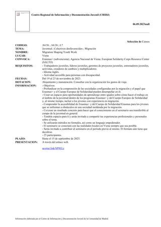 Centro Regional de Información y Documentación Juvenil (CRIDJ)
06.09.2023null
Información elaborada por el Centro de Información y Documentación Juvenil de la Comunidad de Madrid
Selección de Cursos
CODIGO: A4.56 ; A4.26 ; L7
TEMA: Juventud ; Colectivos desfavorecidos ; Migración
NOMBRE: Migration Shaping Youth Work
LUGAR: Viena
CONVOCA: Erasmus+ (subvenciona); Agencia Nacional de Viena; European Solidarity Corps Resource Center
(SALTO)
REQUISITOS: - Trabajadores juveniles, líderes juveniles, gerentes de proyectos juveniles, entrenadores juveniles,
activistas, creadores de cambios y multiplicadores.
- Idioma inglés.
- Actividad accesible para personas con discapacidad.
FECHAS: Del 19 al 23 de noviembre de 2023.
DOTACION: Alojamiento y manutención. Consultar con la organización los gastos de viaje.
INFORMACION: - Objetivos:
- Profundizar en la comprensión de las sociedades configuradas por la migración y el papel que
Erasmus+ y el Cuerpo Europeo de Solidaridad pueden desempeñar en él.
- Crear un espacio para oportunidades de aprendizaje entre iguales sobre cómo hacer el trabajo en
el ámbito de la juventud dentro de los programas Erasmus+ y del Cuerpo Europeo de Solidaridad
y, al mismo tiempo, incluir a los jóvenes con experiencia en migración.
- Comprender la accesibilidad de Erasmus+ y del Cuerpo de Solidaridad Erasmus para los jóvenes
que se enfrentan a obstáculos en una sociedad moldeada por la migración.
- Co/crear un resultado concreto para hacer que el conocimiento en el seminario sea transferible al
campo de la juventud en general.
- Tendrás espacio para ti y serás invitado a compartir tus experiencias profesionales y personales
sobre el tema.
- Se utilizarán métodos no formales, así como un lenguaje empoderador.
- El seminario se conectará con las realidades locales en Viena siempre que sea posible.
- Serás invitado a contribuir al seminario en el período previo al mismo. El formato aún tiene que
decidirse.
- 25 participantes.
PLAZO: Hasta el 15 de septiembre de 2023.
PRESENTACION: A través del enlace web.
acortar.link/SP9ELz
 