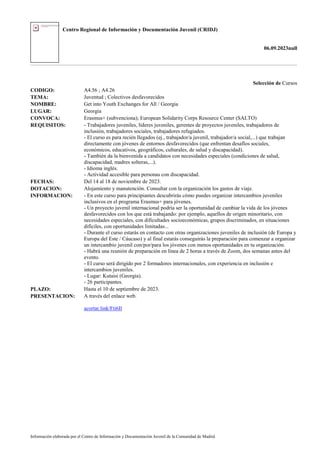 Centro Regional de Información y Documentación Juvenil (CRIDJ)
06.09.2023null
Información elaborada por el Centro de Información y Documentación Juvenil de la Comunidad de Madrid
Selección de Cursos
CODIGO: A4.56 ; A4.26
TEMA: Juventud ; Colectivos desfavorecidos
NOMBRE: Get into Youth Exchanges for All / Georgia
LUGAR: Georgia
CONVOCA: Erasmus+ (subvenciona); European Solidarity Corps Resource Center (SALTO)
REQUISITOS: - Trabajadores juveniles, líderes juveniles, gerentes de proyectos juveniles, trabajadores de
inclusión, trabajadores sociales, trabajadores refugiados.
- El curso es para recién llegados (ej., trabajador/a juvenil, trabajador/a social,...) que trabajan
directamente con jóvenes de entornos desfavorecidos (que enfrentan desafíos sociales,
económicos, educativos, geográficos, culturales, de salud y discapacidad).
- También da la bienvenida a candidatos con necesidades especiales (condiciones de salud,
discapacidad, madres solteras,...).
- Idioma inglés.
- Actividad accesible para personas con discapacidad.
FECHAS: Del 14 al 18 de noviembre de 2023.
DOTACION: Alojamiento y manutención. Consultar con la organización los gastos de viaje.
INFORMACION: - En este curso para principiantes descubrirás cómo puedes organizar intercambios juveniles
inclusivos en el programa Erasmus+ para jóvenes.
- Un proyecto juvenil internacional podría ser la oportunidad de cambiar la vida de los jóvenes
desfavorecidos con los que está trabajando: por ejemplo, aquellos de origen minoritario, con
necesidades especiales, con dificultades socioeconómicas, grupos discriminados, en situaciones
difíciles, con oportunidades limitadas...
- Durante el curso estarás en contacto con otras organizaciones juveniles de inclusión (de Europa y
Europa del Este / Cáucaso) y al final estarás conseguirás la preparación para comenzar a organizar
un intercambio juvenil con/por/para los jóvenes con menos oportunidades en tu organización.
- Habrá una reunión de preparación en línea de 2 horas a través de Zoom, dos semanas antes del
evento.
- El curso será dirigido por 2 formadores internacionales, con experiencia en inclusión e
intercambios juveniles.
- Lugar: Kutaisi (Georgia).
- 26 participantes.
PLAZO: Hasta el 10 de septiembre de 2023.
PRESENTACION: A través del enlace web.
acortar.link/Fti6Il
 