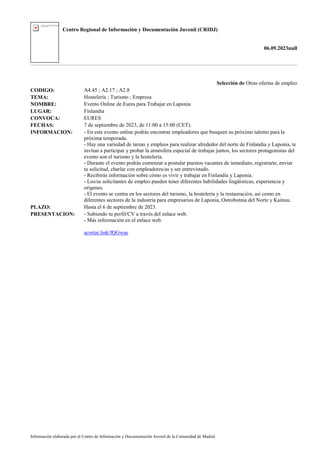Centro Regional de Información y Documentación Juvenil (CRIDJ)
06.09.2023null
Información elaborada por el Centro de Información y Documentación Juvenil de la Comunidad de Madrid
Selección de Otras ofertas de empleo
CODIGO: A4.45 ; A2.17 ; A2.8
TEMA: Hostelería ; Turismo ; Empresa
NOMBRE: Evento Online de Eures para Trabajar en Laponia
LUGAR: Finlandia
CONVOCA: EURES
FECHAS: 7 de septiembre de 2023, de 11:00 a 15:00 (CET).
INFORMACION: - En este evento online podrás encontrar empleadores que busquen su próximo talento para la
próxima temporada.
- Hay una variedad de tareas y empleos para realizar alrededor del norte de Finlandia y Laponia, te
invitan a participar y probar la atmósfera especial de trabajar juntos, los sectores protagonistas del
evento son el turismo y la hostelería.
- Durante el evento podrás comenzar a postular puestos vacantes de inmediato, registrarte, enviar
tu solicitud, charlar con empleadores/as y ser entrevistado.
- Recibirás información sobre cómo es vivir y trabajar en Finlandia y Laponia.
- Los/as solicitantes de empleo pueden tener diferentes habilidades lingüísticas, experiencia y
orígenes.
- El evento se centra en los sectores del turismo, la hostelería y la restauración, así como en
diferentes sectores de la industria para empresarios de Laponia, Ostrobotnia del Norte y Kainuu.
PLAZO: Hasta el 6 de septiembre de 2023.
PRESENTACION: - Subiendo tu perfil/CV a través del enlace web.
- Más información en el enlace web.
acortar.link/fQGwae
 