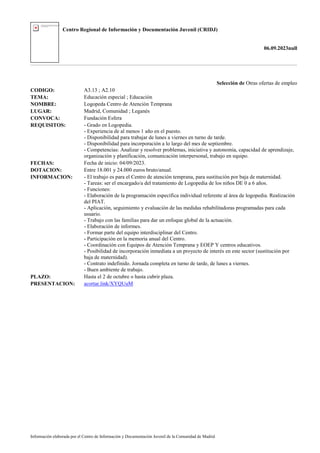 Centro Regional de Información y Documentación Juvenil (CRIDJ)
06.09.2023null
Información elaborada por el Centro de Información y Documentación Juvenil de la Comunidad de Madrid
Selección de Otras ofertas de empleo
CODIGO: A3.13 ; A2.10
TEMA: Educación especial ; Educación
NOMBRE: Logopeda Centro de Atención Temprana
LUGAR: Madrid, Comunidad ; Leganés
CONVOCA: Fundación Esfera
REQUISITOS: - Grado en Logopedia.
- Experiencia de al menos 1 año en el puesto.
- Disponibilidad para trabajar de lunes a viernes en turno de tarde.
- Disponibilidad para incorporación a lo largo del mes de septiembre.
- Competencias: Analizar y resolver problemas, iniciativa y autonomía, capacidad de aprendizaje,
organización y planificación, comunicación interpersonal, trabajo en equipo.
FECHAS: Fecha de inicio: 04/09/2023.
DOTACION: Entre 18.001 y 24.000 euros bruto/anual.
INFORMACION: - El trabajo es para el Centro de atención temprana, para sustitución por baja de maternidad.
- Tareas: ser el encargado/a del tratamiento de Logopedia de los niños DE 0 a 6 años.
- Funciones:
- Elaboración de la programación específica individual referente al área de logopedia. Realización
del PIAT.
- Aplicación, seguimiento y evaluación de las medidas rehabilitadoras programadas para cada
usuario.
- Trabajo con las familias para dar un enfoque global de la actuación.
- Elaboración de informes.
- Formar parte del equipo interdisciplinar del Centro.
- Participación en la memoria anual del Centro.
- Coordinación con Equipos de Atención Temprana y EOEP Y centros educativos.
- Posibilidad de incorporación inmediata a un proyecto de interés en este sector (sustitución por
baja de maternidad).
- Contrato indefinido. Jornada completa en turno de tarde, de lunes a viernes.
- Buen ambiente de trabajo.
PLAZO: Hasta el 2 de octubre o hasta cubrir plaza.
PRESENTACION: acortar.link/XYQUuM
 