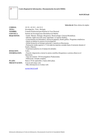 Centro Regional de Información y Documentación Juvenil (CRIDJ)
06.09.2023null
Información elaborada por el Centro de Información y Documentación Juvenil de la Comunidad de Madrid
Selección de Otras ofertas de empleo
CODIGO: A2.10 ; A2.10.1 ; A4.14.11
TEMA: Investigación ; Tesis ; Biología
NOMBRE: Contrato Predoctoral para Realizar la Tesis Doctoral
CONVOCA: Instituto de Investigaciones Biomédicas de Madrid
REQUISITOS: - Grado. Maestro: Biología. Bioquímica. Biotecnología. Ciencias Biomédicas.
- Idiomas: inglés nivel alto (muy importante: se requiere fluidez).
- Conocimientos de Informática: oficina de paquetes, diseño gráfico. Programas estadísticos.
- Interés en dedicar la carrera a la investigación.
- Sólida formación en biología molecular y maestría en Biociencias.
- Puntuación media superior a 7,5 de todas las materias cursadas hasta el momento durante el
Grado y Maestro.
- Experiencia práctica en el manejo de animales.
DURACION: 4 años.
INFORMACION: - Función: disposición a iniciar la carrera científica (bioquímica o carreras afines) en el
laboratorio.
- Tipo de Contrato: YEI Investigadores Predoctorales.
- Dedicación: Jornada completa.
PLAZO: Hasta el 30 de septiembre o hasta cubrir plaza.
PRESENTACION: A través del enlace web.
- Más información en el enlace web.
acortar.link/yLzarB
 