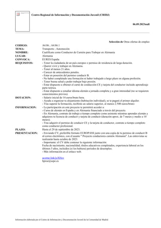 Centro Regional de Información y Documentación Juvenil (CRIDJ)
06.09.2023null
Información elaborada por el Centro de Información y Documentación Juvenil de la Comunidad de Madrid
Selección de Otras ofertas de empleo
CODIGO: A4.86 ; A4.86.1
TEMA: Transporte ; Automoción
NOMBRE: Cualifícate como Conductor de Camión para Trabajar en Alemania
LUGAR: Alemania
CONVOCA: EURES España
REQUISITOS: - Tener la ciudadanía de un país europeo o permiso de residencia de larga duración.
- Querer vivir y trabajar en Alemania.
- Tener al menos 21 años.
- Carecer de antecedentes penales.
- Estar en posesión del permiso conducir B.
- No haber completado una formación ni haber trabajado a largo plazo en alguna profesión.
- Tener buena salud y poder trabajar bajo presión.
- Estar dispuesto a obtener el carné de conducción CE y tarjeta del conductor incluido aprendizaje
parte teórica.
- Estar dispuesto a estudiar idioma alemán a jornada completa y a gran intensidad (no se requieren
conocimientos previos).
DOTACION: - Salario inicial de 14 euros/bruto hora.
- Ayuda a organizar tu alojamiento (habitación individual), se te pagará el primer alquiler.
- Tras superar la formación, recibirás un salario superior, al menos 2.500 euros/bruto-
INFORMACION: - La participación en este proyecto te permitirá acceder a:
- Curso de alemán en España y en Alemania financiado a través del proyecto.
- En Alemania, contrato de trabajo a tiempo completo como asistente mientras aprendes alemán y
adquieres tu licencia de conducir y tarjeta de conducir (duración aprox. de 7 meses y medio a 10
meses).
- Tras adquirir el permiso de conducir CE y la tarjeta de conductor, contrato a tiempo completo
como conductor profesional.
PLAZO: Hasta el 29 de septiembre de 2023.
PRESENTACION: - Enviando CV, preferible formato EUROPASS junto con una copia de tu permiso de conducir B
al correo electrónico, con el asunto " Proyecto conductores camión Alemania". Las entrevistas se
realizarán hasta octubre de 2023.
- Importante: el CV debe contener la siguiente información:
Fecha de nacimiento, nacionalidad, títulos educativos completados, experiencia laboral en los
últimos 5 años, incluidos (si los hubiera) períodos de desempleo.
- Más información en el enlace web.
acortar.link/joXHov
bproe@sepe.es
 