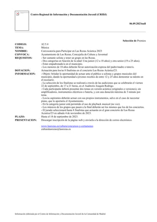 Centro Regional de Información y Documentación Juvenil (CRIDJ)
06.09.2023null
Información elaborada por el Centro de Información y Documentación Juvenil de la Comunidad de Madrid
Selección de Premios
CODIGO: A2.5.4
TEMA: Música
NOMBRE: Convocatoria para Participar en Las Rozas Acústica 2023
CONVOCA: Ayuntamiento de Las Rozas, Concejalía de Cultura y Juventud
REQUISITOS: - Ser cantante solista y tener un grupo en las Rozas.
- Dos categorías en función de la edad: Una junior (12 a 18 años) y otra senior (19 a 25 años).
- Estar empadronado/a en el municipio.
- Los menores de 18 años deberán llevar autorización expresa del padre/madre o tutor/a.
DOTACION: Actuación para los/as 8 finalistas en el concierto Las Rozas Acústica'23.
INFORMACION: - Objeto: brindar la oportunidad de actuar ante el público a solistas y grupos musicales del
municipio, dando la oportunidad a jóvenes roceños de entre 12 y 25 años demostrar su talento en
el escenario.
- La selección de los finalistas se realizará a través de las audiciones que se celebrarán el viernes
22 de septiembre, de 17 a 21 horas, en el Auditorio Joaquín Rodrigo.
- Cada participante deberá presentar dos temas en versión acústica (originales o versiones), sin
amplificadores, instrumentos eléctricos o batería, y con una duración máxima de 3 minuto por
tema.
- Los/as aspirantes deberán actuar con sus propios instrumentos, salvo en el caso de necesitar
piano, que lo aportaría el Ayuntamiento.
- En la categoría junior está permitido el uso de playback musical (no voz).
- Los músicos de los grupos que pasen a la final deberán ser los mismos que los de los conciertos.
- El jurado seleccionará hasta 8 finalistas que actuarán en el gran concierto de Las Rozas
Acústica'23 en sábado 4 de noviembre de 2023.
PLAZO: Hasta el 18 de septiembre de 2023.
PRESENTACION: Descargar inscripción de la página web y enviarla a la dirección de correo electrónico.
www.lasrozas.es/cultura/concursos-y-certamenes
culturalasrozas@lasrozas.es
 