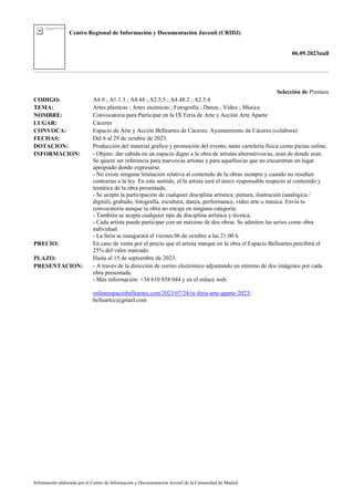 Centro Regional de Información y Documentación Juvenil (CRIDJ)
06.09.2023null
Información elaborada por el Centro de Información y Documentación Juvenil de la Comunidad de Madrid
Selección de Premios
CODIGO: A4.9 ; A1.1.3 ; A4.44 ; A2.5.5 ; A4.48.2 ; A2.5.4
TEMA: Artes plásticas ; Artes escénicas ; Fotografía ; Danza ; Vídeo ; Música
NOMBRE: Convocatoria para Participar en la IX Feria de Arte y Acción Arte Aparte
LUGAR: Cáceres
CONVOCA: Espacio de Arte y Acción Belleartes de Cáceres; Ayuntamiento de Cáceres (colabora)
FECHAS: Del 6 al 29 de octubre de 2023.
DOTACION: Producción del material gráfico y promoción del evento, tanto cartelería física como piezas online.
INFORMACION: - Objeto: dar cabida en un espacio digno a la obra de artistas alternativos/as, sean de donde sean.
Se quiere ser referencia para nuevos/as artistas y para aquellos/as que no encuentran un lugar
apropiado donde expresarse.
- No existe ninguna limitación relativa al contenido de la obras siempre y cuando no resulten
contrarias a la ley. En este sentido, el/la artista será el único responsable respecto al contenido y
temática de la obra presentada.
- Se acepta la participación de cualquier disciplina artística: pintura, ilustración (analógica /
digital), grabado, fotografía, escultura, danza, performance, vídeo arte o música. Envía tu
convocatoria aunque tu obra no encaje en ninguna categoría.
- También se acepta cualquier tipo de disciplina artística y técnica.
- Cada artista puede participar con un máximo de dos obras. Se admiten las series como obra
individual.
- La feria se inaugurará el viernes 06 de octubre a las 21:00 h.
PRECIO: En caso de venta por el precio que el artista marque en la obra el Espacio Belleartes percibirá el
25% del valor marcado.
PLAZO: Hasta el 15 de septiembre de 2023.
PRESENTACION: - A través de la dirección de correo electrónico adjuntando un mínimo de dos imágenes por cada
obra presentada.
- Más información: +34 610 858 044 y en el enlace web.
onlineespaciobelleartes.com/2023/07/24/ix-feria-arte-aparte-2023/
belleartcc@gmail.com
 