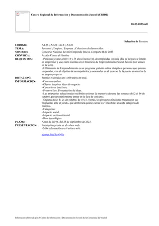 Centro Regional de Información y Documentación Juvenil (CRIDJ)
06.09.2023null
Información elaborada por el Centro de Información y Documentación Juvenil de la Comunidad de Madrid
Selección de Premios
CODIGO: A4.56 ; A2.22 ; A2.8 ; A4.26
TEMA: Juventud ; Empleo ; Empresa ; Colectivos desfavorecidos
NOMBRE: Concurso Nacional Juvenil Emprende Innova Comparte IESJ 2023
CONVOCA: Acción Contra el Hambre
REQUISITOS: - Personas jóvenes entre 18 y 35 años (inclusive), desempleadas con una idea de negocio e interés
en emprender y que estén inscritas en el Itinerario de Emprendimiento Social Juvenil (ver enlace
en la web).
- El Itinerario de Emprendimiento es un programa gratuito online dirigido a personas que quieran
emprender, con el objetivo de acompañarles y asesorarles en el proceso de la puesta en marcha de
su propio proyecto.
DOTACION: Premios valorados en 1.800 euros en total.
INFORMACION: - Concurso online.
- Objeto: impulsar ideas de negocio.
- Contará con dos fases:
- Primera fase: Presentación de ideas.
- Las propuestas seleccionadas recibirán sesiones de mentoría durante las semanas del 2 al 16 de
octubre, para posteriormente entrar en la fase de concurso.
- Segunda fase: El 25 de octubre, de 10 a 13 horas, los proyectos finalistas presentarán sus
propuestas ante el jurado, que deliberará quiénes serán los vencedores en cada categoría de
premios.
- Categorías:
- Impacto social.
- Impacto medioambiental.
- Base tecnológica.
PLAZO: Antes de las 9h. del 25 de septiembre de 2023.
PRESENTACION: Inscripción previa en el enlace web.
- Más información en el enlace web.
acortar.link/ZcwNKr
 