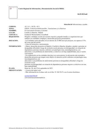 Centro Regional de Información y Documentación Juvenil (CRIDJ)
06.09.2023null
Información elaborada por el Centro de Información y Documentación Juvenil de la Comunidad de Madrid
Selección de Subvenciones y ayudas
CODIGO: A2.1.4.1 ; A4.26 ; A2.1
TEMA: ONGS ; Colectivos desfavorecidos ; Asociaciones y/o colectivos
NOMBRE: II Convocatoria Jóvenes y Cercanas
LUGAR: Castilla La Mancha ; Madrid
CONVOCA: Fundación Montemadrid; CaixaBank
REQUISITOS: Dirigido a entidades sociales de reciente creación y pequeño tamaño y a organizaciones que
trabajan con realidades complejas y desarrollan proyectos prometedores.
DOTACION: - Las entidades serán apoyadas con un máximo de 25.000 euros por proyecto, sin superar el 75%
del coste total del mismo.
- Línea de formación y asesoramiento.
INFORMACION: - Objeto: desarrollar proyectos en Madrid o Castilla/La Mancha, dirigidos a atender a personas en
desigualdad, dificultad o riesgo de exclusión social, personas con discapacidad o en situación de
dependencia, personas mayores, enfermos con patologías raras, neurodegenerativas, con
adicciones o con problemas de salud mental, o colectivos con baja empleabilidad, esta es vuestra
convocatoria.
- En colaboración con las entidades descritas (ver convocatoria), la subvención está orientada a
desarrollar proyectos que tengan como objetivo la atención social a enfermos con patologías raras,
neurodegenerativas, con
adicciones o con problemas de salud mental, personas en desigualdad, dificultad o riesgo de
exclusión social,
personas con discapacidad o en situación de dependencia, personas mayores o colectivos con una
baja empleabilidad.
PLAZO: Hasta las 13h. del 22 de septiembre de 2023.
PRESENTACION: - A través del enlace web.
- Más información en el enlace web, en el tfno: 91 368 59 67 o en el correo electrónico.
acortar.link/JFD1eP
convocatorias@montemadrid.es
 