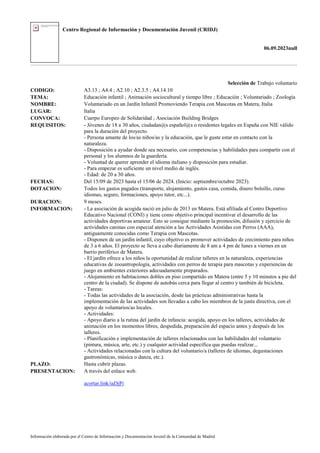 Centro Regional de Información y Documentación Juvenil (CRIDJ)
06.09.2023null
Información elaborada por el Centro de Información y Documentación Juvenil de la Comunidad de Madrid
Selección de Trabajo voluntario
CODIGO: A3.13 ; A4.4 ; A2.10 ; A2.3.5 ; A4.14.10
TEMA: Educación infantil ; Animación sociocultural y tiempo libre ; Educación ; Voluntariado ; Zoología
NOMBRE: Voluntariado en un Jardín Infantil Promoviendo Terapia con Mascotas en Matera, Italia
LUGAR: Italia
CONVOCA: Cuerpo Europeo de Solidaridad ; Asociación Building Bridges
REQUISITOS: - Jóvenes de 18 a 30 años, ciudadan@s español@s o residentes legales en España con NIE válido
para la duración del proyecto.
- Persona amante de los/as niños/as y la educación, que le guste estar en contacto con la
naturaleza.
- Disposición a ayudar donde sea necesario, con competencias y habilidades para compartir con el
personal y los alumnos de la guardería.
- Voluntad de querer aprender el idioma italiano y disposición para estudiar.
- Para empezar es suficiente un nivel medio de inglés.
- Edad: de 20 a 30 años.
FECHAS: Del 15/09 de 2023 hasta el 15/06 de 2024. (Inicio: septiembre/octubre 2023).
DOTACION: Todos los gastos pagados (transporte, alojamiento, gastos casa, comida, dinero bolsillo, curso
idiomas, seguro, formaciones, apoyo tutor, etc...).
DURACION: 9 meses.
INFORMACION: - La asociación de acogida nació en julio de 2013 en Matera. Está afiliada al Centro Deportivo
Educativo Nacional (CONI) y tiene como objetivo principal incentivar el desarrollo de las
actividades deportivas amateur. Esto se consigue mediante la promoción, difusión y ejercicio de
actividades caninas con especial atención a las Actividades Asistidas con Perros (AAA),
antiguamente conocidas como Terapia con Mascotas.
- Disponen de un jardín infantil, cuyo objetivo es promover actividades de crecimiento para niños
de 3 a 6 años. El proyecto se lleva a cabo diariamente de 8 am a 4 pm de lunes a viernes en un
barrio periférico de Matera.
- El jardín ofrece a los niños la oportunidad de realizar talleres en la naturaleza, experiencias
educativas de zooantropología, actividades con perros de terapia para mascotas y experiencias de
juego en ambientes exteriores adecuadamente preparados.
- Alojamiento en habitaciones dobles en piso compartido en Matera (entre 5 y 10 minutos a pie del
centro de la ciudad). Se dispone de autobús cerca para llegar al centro y también de bicicleta.
- Tareas:
- Todas las actividades de la asociación, desde las prácticas administrativas hasta la
implementación de las actividades son llevadas a cabo los miembros de la junta directiva, con el
apoyo de voluntarios/as locales.
- Actividades:
- Apoyo diario a la rutina del jardín de infancia: acogida, apoyo en los talleres, actividades de
animación en los momentos libres, despedida, preparación del espacio antes y después de los
talleres.
- Planificación e implementación de talleres relacionados con las habilidades del voluntario
(pintura, música, arte, etc.) y cualquier actividad específica que puedas realizar...
- Actividades relacionadas con la cultura del voluntario/a (talleres de idiomas, degustaciones
gastronómicas, música o danza, etc.).
PLAZO: Hasta cubrir plazas.
PRESENTACION: A través del enlace web.
acortar.link/iaDjPi
 