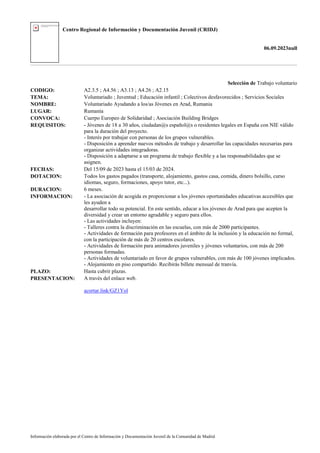 Centro Regional de Información y Documentación Juvenil (CRIDJ)
06.09.2023null
Información elaborada por el Centro de Información y Documentación Juvenil de la Comunidad de Madrid
Selección de Trabajo voluntario
CODIGO: A2.3.5 ; A4.56 ; A3.13 ; A4.26 ; A2.15
TEMA: Voluntariado ; Juventud ; Educación infantil ; Colectivos desfavorecidos ; Servicios Sociales
NOMBRE: Voluntariado Ayudando a los/as Jóvenes en Arad, Rumania
LUGAR: Rumanía
CONVOCA: Cuerpo Europeo de Solidaridad ; Asociación Building Bridges
REQUISITOS: - Jóvenes de 18 a 30 años, ciudadan@s español@s o residentes legales en España con NIE válido
para la duración del proyecto.
- Interés por trabajar con personas de los grupos vulnerables.
- Disposición a aprender nuevos métodos de trabajo y desarrollar las capacidades necesarias para
organizar actividades integradoras.
- Disposición a adaptarse a un programa de trabajo flexible y a las responsabilidades que se
asignen.
FECHAS: Del 15/09 de 2023 hasta el 15/03 de 2024.
DOTACION: Todos los gastos pagados (transporte, alojamiento, gastos casa, comida, dinero bolsillo, curso
idiomas, seguro, formaciones, apoyo tutor, etc...).
DURACION: 6 meses.
INFORMACION: - La asociación de acogida es proporcionar a los jóvenes oportunidades educativas accesibles que
les ayuden a
desarrollar todo su potencial. En este sentido, educar a los jóvenes de Arad para que acepten la
diversidad y crear un entorno agradable y seguro para ellos.
- Las actividades incluyen:
- Talleres contra la discriminación en las escuelas, con más de 2000 participantes.
- Actividades de formación para profesores en el ámbito de la inclusión y la educación no formal,
con la participación de más de 20 centros escolares.
- Actividades de formación para animadores juveniles y jóvenes voluntarios, con más de 200
personas formadas.
- Actividades de voluntariado en favor de grupos vulnerables, con más de 100 jóvenes implicados.
- Alojamiento en piso compartido. Recibirás billete mensual de tranvía.
PLAZO: Hasta cubrir plazas.
PRESENTACION: A través del enlace web.
acortar.link/GZ1Yol
 