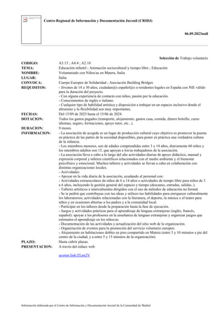 Centro Regional de Información y Documentación Juvenil (CRIDJ)
06.09.2023null
Información elaborada por el Centro de Información y Documentación Juvenil de la Comunidad de Madrid
Selección de Trabajo voluntario
CODIGO: A3.13 ; A4.4 ; A2.10
TEMA: Educación infantil ; Animación sociocultural y tiempo libre ; Educación
NOMBRE: Voluntariado con Niños/as en Matera, Italia
LUGAR: Italia
CONVOCA: Cuerpo Europeo de Solidaridad ; Asociación Building Bridges
REQUISITOS: - Jóvenes de 18 a 30 años, ciudadan@s español@s o residentes legales en España con NIE válido
para la duración del proyecto.
- Con alguna experiencia de contacto con niños, pasión por la educación.
- Conocimientos de inglés o italiano.
- Cualquier tipo de habilidad artística y disposición a trabajar en un espacio inclusivo donde el
altruismo y la flexibilidad son muy importantes.
FECHAS: Del 15/09 de 2023 hasta el 15/06 de 2024.
DOTACION: Todos los gastos pagados (transporte, alojamiento, gastos casa, comida, dinero bolsillo, curso
idiomas, seguro, formaciones, apoyo tutor, etc...).
DURACION: 9 meses.
INFORMACION: - La asociación de acogida es un lugar de producción cultural cuyo objetivo es promover la puesta
en práctica de las partes de la sociedad disponibles, para poner en práctica una verdadera cultura
de la infancia.
- Los miembros menores, son de edades comprendidas entre 3 y 14 años, diariamente 60 niños y
los miembros adultos son 15, que apoyan a los/as trabajadores de la asociación.
- La asociación lleva a cabo a lo largo del año actividades diarias de apoyo didáctico, manual y
expresión corporal y talleres científicos relacionados con el medio ambiente y el bienestar
psicofísico y emocional. Muchos talleres y actividades se llevan a cabo en colaboración con
distintas organizaciones locales.
- Actividades:
- Apoyar en la vida diaria de la asociación, ayudando al personal con:
- Actividades extraescolares de niños de 6 a 14 años o actividades de tiempo libre para niños de 3
a 6 años, incluyendo la gestión general del espacio y tiempo (descanso, entradas, salidas..).
- Talleres artísticos e interculturales dirigidos con el uso de métodos de educación no formal.
- Se te pedirá que contribuyas con tus ideas y utilices tus habilidades para enriquecer culturalmente
los laboratorios; actividades relacionadas con la literatura, el deporte, la música o el teatro para
niños y en ocasiones abiertas a los padres y a la comunidad local.
- Participar en los talleres desde la preparación hasta la fase de ejecución.
- Juegos y actividades prácticas para el aprendizaje de lenguas extranjeras (inglés, francés,
español): apoyar a los profesores en la enseñanza de lenguas extranjeras y organizar juegos que
estimulen el aprendizaje en los niños/as.
- Documentación de las actividades y actualización del sitio web de la organización.
- Organización de eventos para la promoción del servicio voluntario europeo.
- Alojamiento en habitaciones dobles en piso compartido en Matera (entre 5 y 10 minutos a pie del
centro de la ciudad, y a entre 5 y 15 minutos de la organización).
PLAZO: Hasta cubrir plazas.
PRESENTACION: A través del enlace web.
acortar.link/ZLnn2V
 