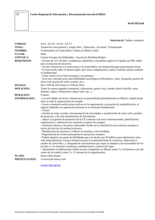 Centro Regional de Información y Documentación Juvenil (CRIDJ)
06.09.2023null
Información elaborada por el Centro de Información y Documentación Juvenil de la Comunidad de Madrid
Selección de Trabajo voluntario
CODIGO: A4.4 ; A2.10 ; A4.56 ; A2.3.5
TEMA: Animación sociocultural y tiempo libre ; Educación ; Juventud ; Voluntariado
NOMBRE: Voluntariado en Creatividad y Cultura en Matera, Italia
LUGAR: Italia
CONVOCA: Cuerpo Europeo de Solidaridad ; Asociación Building Bridges
REQUISITOS: - Jóvenes de 18 a 30 años, ciudadan@s español@s o residentes legales en España con NIE válido
para la duración del proyecto.
- Jóvenes abiertos/as a la innovación y la creatividad y con disposición para experimentar tareas.
- Es bienvenido saber el idioma inglés, pero tener competencias o saber el idioma italiano también
es fundamental.
- Tener interés en la Unión Europea y sus políticas.
- Será muy valorado tener altas habilidades tecnológicas (informática, vídeo, fotografía, gestión de
sitios web, gestión de redes sociales, etc.).
FECHAS: Del 15/09 de 2023 hasta el 15/06 de 2024.
DOTACION: Todos los gastos pagados (transporte, alojamiento, gastos casa, comida, dinero bolsillo, curso
idiomas, seguro, formaciones, apoyo tutor, etc...).
DURACION: 9 meses.
INFORMACION: - Las actividades de los/as voluntarios/as se desarrollarán principalmente en Matera, ciudad donde
tiene su sede la organización de acogida.
- Los/as voluntarios serán actores activos en la organización y ejecución de la planificación, el
espacio dedicado a su aportación personal es un elemento fundamental.
- Tareas:
- Gestión de redes sociales: documentación de actividades y actualización de sitios web y perfiles
de proyectos y de otras herramientas de información.
- Apoyo a la gestión de proyectos de la UE (contacto con socios internacionales, planificación,
organización y celebración de reuniones en apoyo de colegas).
- Asistencia técnica a las partes interesadas locales en la solicitud de convocatorias europeas a
través del servicio de asistencia técnica.
- Planificación de reuniones y talleres en escuelas y universidades.
- Organización de eventos para promover proyectos europeos.
- Podrás adquirir una gama de habilidades que van desde usar WordPress para administrar sitios
web, hasta planificar eventos formativos para la comunidad (lista de contactos, elaboración y
estudio de contenidos...), búsqueda de convocatorias que mejor se adapten a las necesidades de los
jóvenes y a la situación económica, realidad social y cultural del lugar.
- Alojamiento en habitaciones dobles en piso compartido en Matera (entre 5 y 10 minutos a pie del
centro de la ciudad y entre 5 y 15 minutos de la organización).
PLAZO: Hasta cubrir plazas.
PRESENTACION: A través del enlace web.
acortar.link/zgGraj
 