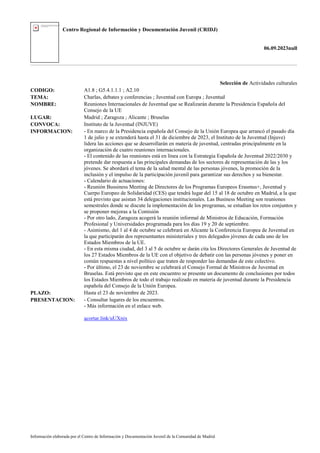 Centro Regional de Información y Documentación Juvenil (CRIDJ)
06.09.2023null
Información elaborada por el Centro de Información y Documentación Juvenil de la Comunidad de Madrid
Selección de Actividades culturales
CODIGO: A1.8 ; G5.4.1.1.1 ; A2.10
TEMA: Charlas, debates y conferencias ; Juventud con Europa ; Juventud
NOMBRE: Reuniones Internacionales de Juventud que se Realizarán durante la Presidencia Española del
Consejo de la UE
LUGAR: Madrid ; Zaragoza ; Alicante ; Bruselas
CONVOCA: Instituto de la Juventud (INJUVE)
INFORMACION: - En marco de la Presidencia española del Consejo de la Unión Europea que arrancó el pasado día
1 de julio y se extenderá hasta el 31 de diciembre de 2023, el Instituto de la Juventud (Injuve)
lidera las acciones que se desarrollarán en materia de juventud, centradas principalmente en la
organización de cuatro reuniones internacionales.
- El contenido de las reuniones está en línea con la Estrategia Española de Juventud 2022/2030 y
pretende dar respuesta a las principales demandas de los sectores de representación de las y los
jóvenes. Se abordará el tema de la salud mental de las personas jóvenes, la promoción de la
inclusión y el impulso de la participación juvenil para garantizar sus derechos y su bienestar.
- Calendario de actuaciones:
- Reunión Bussiness Meeting de Directores de los Programas Europeos Erasmus+, Juventud y
Cuerpo Europeo de Solidaridad (CES) que tendrá lugar del 15 al 18 de octubre en Madrid, a la que
está previsto que asistan 34 delegaciones institucionales. Las Business Meeting son reuniones
semestrales donde se discute la implementación de los programas, se estudian los retos conjuntos y
se proponer mejoras a la Comisión
- Por otro lado, Zaragoza acogerá la reunión informal de Ministros de Educación, Formación
Profesional y Universidades programada para los días 19 y 20 de septiembre.
- Asimismo, del 1 al 4 de octubre se celebrará en Alicante la Conferencia Europea de Juventud en
la que participarán dos representantes ministeriales y tres delegados jóvenes de cada uno de los
Estados Miembros de la UE.
- En esta misma ciudad, del 3 al 5 de octubre se darán cita los Directores Generales de Juventud de
los 27 Estados Miembros de la UE con el objetivo de debatir con las personas jóvenes y poner en
común respuestas a nivel político que traten de responder las demandas de este colectivo.
- Por último, el 23 de noviembre se celebrará el Consejo Formal de Ministros de Juventud en
Bruselas. Está previsto que en este encuentro se presente un documento de conclusiones por todos
los Estados Miembros de todo el trabajo realizado en materia de juventud durante la Presidencia
española del Consejo de la Unión Europea.
PLAZO: Hasta el 23 de noviembre de 2023.
PRESENTACION: - Consultar lugares de los encuentros.
- Más información en el enlace web.
acortar.link/uUXnix
 