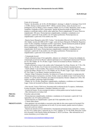 Centro Regional de Información y Documentación Juvenil (CRIDJ)
06.09.2023null
Información elaborada por el Centro de Información y Documentación Juvenil de la Comunidad de Madrid
Centro de la Juventud:
Viernes 1 de diciembre, de 16:30 a 20:30h.Sábado 2, domingo 3, sábado 9 y domingo 10 de 10:30
a 15:00h. (Incluye examen práctico RCP + DESA, examen teórico, clases de piscina en el
polideportivo de Las Matas y clases virtuales). Edades: de 16 a 35 años. Requisitos: tener 16 años
cumplidos, Graduado en ESO o equivalente. Aportar declaración jurada de aptitud física y
psíquica o certificado médico oficial, saber nadar bien. Precio empadronado: 93 euros. Precio no
empadronado: 206 euros. Preinscripciones empadronados, residentes o estudiantes en el
municipio: a partir del 16 de octubre a las 10 h (plazo preferente). Preinscripciones no
empadronados: a partir del 23 de octubre a las 10 h.
- Bautizo buceo Marepolis otoño 2023. Fechas: 7 de diciembre (Día sin Cole). Horarios: de 8:30 a
16h. Edades: nacidos del 2006 al 2013. Lugar: centro de buceo Marepolis (X/Madrid). Requisitos:
Tener 16 años cumplidos, Graduado en ESO o equivalente. Aportar declaración jurada de aptitud
física y psíquica o certificado médico oficial, saber nadar bien.
Precio empadronado: 33 euros. Precio familia numerosa empadronado: 30 euros / Precio no
empadronado: 66.65 euros. Preinscripciones empadronados, residentes o estudiantes en el
municipio: a partir del 16 de octubre a las 10 h (plazo preferente). Preinscripciones no
empadronados: a partir del 23 de octubre a las 10 h.
- Voluntariado Juvenil:
- Charla informativa lunes 25 de septiembre. ¿Quieres ser voluntario? ¿Conoces las entidades de
voluntariado juvenil de Las Rozas? ¿Quieres participar en un voluntariado internacional? Horario:
de 18 a 19h. Edades: de 14 a 30 años. Lugar: Centro de Juventud Las Rozas. Gratuito, con
inscripción previa.
- Charla informativa viernes 6 de octubre sobre Voluntariado Cruz Roja. Horario: de 17:30 a 19h.
Edades: de 16 a 30 años. En el Centro de Juventud Las Rozas. Gratuito inscripción previa.
- Charla sábado 11 de noviembre. Para conocer el Centro de Protección Animal Abrazo Animal y
su línea de trabajo. Horario: de 11 a 13h. Edades: de 14 a 30 años. Lugar: Lugar: Abrazo Animal
(Pº Tren Talgo, 4, Las Matas). Gratuito inscripción previa.
- Súmate: Grupo Voluntarios Juveniles. Se reúnen en el Centro de Juventud y en grupo para dar
los primeros pasos en proyectos y acciones. Fechas: anual, un sábado al mes. Convivencia fin de
semana: 27 y 28 de enero (30 plazas, por orden de inscripción). Horario: sábados de 11:00 a 14h
(sujeto a posibles variaciones según actividad).
- Edades: de 14 a 20 años. Requisitos: empadronados, estudiantes y residentes en el municipio.
Lugar: Centro de Juventud Las Rozas. Gratuito, inscripción previa.
- Ocio Juvenil. Vuelve Club Joven. Encuentra toda la información de Tu espacio, Ambientum,
Eventos Juveniles, Abonoteatro y Entradas Culturales en la web.
- Locales de Ensayo. Si eres un grupo de música o solista podrás reservar locales de ensayo.
- Más información en el enlace web.
PRECIO: Consultar cada actividad.
PLAZO: - Preinscripciones empadronados, residentes o estudiantes en el municipio: a partir del 11 de
septiembre a las 10 h (plazo preferente).
- Preinscripciones no empadronados: a partir del 18 de septiembre a las 10 h.
- Y hasta cubrir plazas.
PRESENTACION: - Para apuntarte a las actividades es necesario estar dado de alta como usuario de Juventud (Ver
apartado información e inscripciones en la web). Si ya eres usuario, puedes reservar la plaza a
través de la web (ver enlace).
- Horario de atención servicio información e inscripciones presencial: lunes, miércoles y viernes,
de 10 a 14 h y tardes lunes y miércoles de 16 a 18 h. Teléfono: 91 757 96 59/00. Dirección: Centro
de la Juventud, Avda Nuestra Señora del Retamar 8, 28232 Las Rozas. Más información en el
correo electrónico y en el enlace web.
www.lasrozas.es/juventud/actividadesjuventud
 