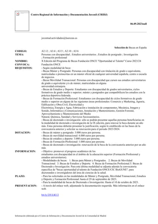 Centro Regional de Información y Documentación Juvenil (CRIDJ)
06.09.2023null
Información elaborada por el Centro de Información y Documentación Juvenil de la Comunidad de Madrid
juventud.actividades@lasrozas.es
Selección de Becas en España
CODIGO: A2.12 ; A3.4 ; A3.5 ; A2.10 ; A3.6
TEMA: Personas con discapacidad ; Estudios universitarios ; Estudios de postgrado ; Investigación
; Formación profesional
NOMBRE: X Edición del Programa de Becas Fundación ONCE "Oportunidad al Talento" Curso 2023/24
CONVOCA: Fundación ONCE
REQUISITOS: - Según modalidad de beca:
- Becas Máster y Postgrado: Personas con discapacidad con titulación de grado o equivalente,
matriculadas o preinscritas en un máster oficial de cualquier universidad española, centro o escuela
de negocios.
- Becas Movilidad Transacional: Personas con discapacidad que cursen sus estudios universitarios
de grado o equivalente y/o de máster, matriculadas en alguna
universidad extranjera.
- Becas de Estudios y Deporte: Estudiantes con discapacidad de grados universitarios, ciclos
formativos de grado medio o superior, máster y postgrados que compatibilicen los estudios con la
práctica deportiva federada.
- Becas de Formación Profesional: Estudiantes con discapacidad de ciclos formativos de grado
medio o superior en alguna de las siguientes áreas profesionales: Comercio y Marketing, Agraria,
Edificación y Obra Civil, Electricidad y
Electrónica, Energía y Agua, Fabricación e instalación de componentes, Mecánica, Imagen y
Sonido, Informática y Comunicaciones, Instalación y Mantenimiento, Gestión Forestal,
Aprovechamiento y Mantenimiento del Medio
Natural, Química, Sanidad y Servicios Sociosanitarios.
- Becas de doctorado e investigación: sólo se podrán presentar aquellas personas beneficiarias en
la modalidad de doctorado e investigación de la IX edición, para renovar la beca durante un año
más. Estas personas deberán presentar la justificación, según lo establecido en las bases de la
convocatoria anterior y solicitar su renovación para el periodo 2023/2024.
DOTACION: - Becas de máster y postgrado: 3.000 euros por persona.
- Becas de movilidad transacional: 6.000 euros por persona.
- Becas de estudios y deporte: 3.000 euros por persona.
- Becas de Formación Profesional: 1.000 euros por persona.
- Becas de doctorado e investigación: renovación de la beca de la convocatoria anterior por un año
más.
INFORMACION: - Objetivo: promover el progreso académico de los
estudiantes con discapacidad en el ámbito de la educación superior (Formación Profesional y
estudios universitarios).
- Modalidades de becas: 1. Becas para Máster y Postgrados. 2. Becas de Movilidad
Transacional. 3. Becas de Estudios y Deporte. 4. Becas de Formación Profesional.5. Becas de
Doctorado e Investigación. Para esta última modalidad se adjunta además la convocatoria
especifica de "becas oportunidad al talento de Fundación ONCE/CIC BioGUNE", para
doctorandos e investigadores del área de ciencias de la salud.
PLAZO: - Para las solicitudes en las modalidades de Máster y Postgrado, Movilidad Transacional, Estudios
y Deporte y Formación Profesional: hasta el 29 de septiembre de 2023.
- Para la modalidad de becas de Doctorado e Investigación: Hasta el 10 de octubre de 2023.
PRESENTACION: - A través del enlace web, adjuntando la documentación requerida. Más información en el enlace
web.
bit.ly/2JULKU2
 