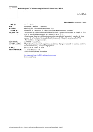 Centro Regional de Información y Documentación Juvenil (CRIDJ)
06.09.2023null
Información elaborada por el Centro de Información y Documentación Juvenil de la Comunidad de Madrid
Selección de Becas fuera de España
CODIGO: A3.18 ; A4.14.12
TEMA: Formación y prácticas ; Veterinaria
NOMBRE: 68 Becas para Estudiantes de Veterinaria 2023
CONVOCA: Federación de Veterinarios de Europa (FVE); MSD Animal Health (colabora)
REQUISITOS: - Estudiantes de Veterinaria europeos de tercer, cuarto y quinto curso inscritos en octubre de 2023.
- No ser beneficiarios de ninguna beca anterior de MSD / FVE.
- Inscritos y al día en un establecimiento veterinario acreditado / aprobado (y miembro de pleno
derecho de la Asociación Europea de Establecimientos de Educación Veterinaria/EAEVE).
- Ser ciudadano de un país europeo.
DOTACION: 2.500 USD por cada beca.
INFORMACION: Objeto de la beca: mejorar la experiencia académica y el progreso teniendo en cuenta el mérito, la
necesidad financiera y la diversidad geográfica.
PLAZO: Hasta el 30 de octubre de 2023.
PRESENTACION: - A través del enlace web.
- Más información en el enlace web.
fve.org/grants/msd-fve-2023-scholarship-program/
francesco@fve.org
 