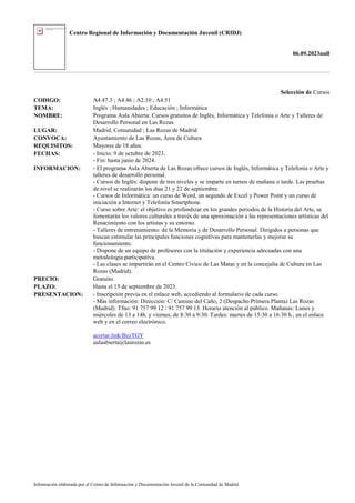 Centro Regional de Información y Documentación Juvenil (CRIDJ)
06.09.2023null
Información elaborada por el Centro de Información y Documentación Juvenil de la Comunidad de Madrid
Selección de Cursos
CODIGO: A4.47.3 ; A4.46 ; A2.10 ; A4.51
TEMA: Inglés ; Humanidades ; Educación ; Informática
NOMBRE: Programa Aula Abierta: Cursos gratuitos de Inglés, Informática y Telefonía o Arte y Talleres de
Desarrollo Personal en Las Rozas
LUGAR: Madrid, Comunidad ; Las Rozas de Madrid
CONVOCA: Ayuntamiento de Las Rozas, Área de Cultura
REQUISITOS: Mayores de 18 años.
FECHAS: - Inicio: 9 de octubre de 2023.
- Fin: hasta junio de 2024.
INFORMACION: - El programa Aula Abierta de Las Rozas ofrece cursos de Inglés, Informática y Telefonía o Arte y
talleres de desarrollo personal.
- Cursos de Inglés: dispone de tres niveles y se imparte en turnos de mañana o tarde. Las pruebas
de nivel se realizarán los días 21 y 22 de septiembre.
- Cursos de Informática: un curso de Word, un segundo de Excel y Power Point y un curso de
iniciación a Internet y Telefonía Smartphone.
- Curso sobre Arte: el objetivo es profundizar en los grandes periodos de la Historia del Arte, se
fomentarán los valores culturales a través de una aproximación a las representaciones artísticas del
Renacimiento con los artistas y su entorno.
- Talleres de entrenamiento: de la Memoria y de Desarrollo Personal. Dirigidos a personas que
buscan estimular las principales funciones cognitivas para mantenerlas y mejorar su
funcionamiento.
- Dispone de un equipo de profesores con la titulación y experiencia adecuadas con una
metodología participativa.
- Las clases se impartirán en el Centro Cívico de Las Matas y en la concejalía de Cultura en Las
Rozas (Madrid).
PRECIO: Gratuito.
PLAZO: Hasta el 15 de septiembre de 2023.
PRESENTACION: - Inscripción previa en el enlace web, accediendo al formulario de cada curso.
- Más información: Dirección: C/ Camino del Caño, 2 (Despacho Primera Planta) Las Rozas
(Madrid). Tfno: 91 757 99 12 / 91 757 99 13. Horario atención al público. Mañanas: Lunes y
miércoles de 13 a 14h. y viernes, de 8:30 a 9:30. Tardes: martes de 15:30 a 16:30 h., en el enlace
web y en el correo electrónico.
acortar.link/BzzTGY
aulaabierta@lasrozas.es
 