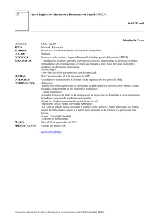 Centro Regional de Información y Documentación Juvenil (CRIDJ)
06.09.2023null
Información elaborada por el Centro de Información y Documentación Juvenil de la Comunidad de Madrid
Selección de Cursos
CODIGO: A4.56 ; A2.10
TEMA: Juventud ; Educación
NOMBRE: Study Visit: Youth Participation in Finnish Municipalities
LUGAR: Finlandia
CONVOCA: Erasmus+ (subvenciona); Agencia Nacional Finlandesa para la Educación (EDUFI)
REQUISITOS: - Trabajadores juveniles, gerentes de proyectos juveniles, responsables de políticas juveniles,
representantes de organizaciones juveniles que trabajan a nivel local, personal municipal y
tomadores de decisiones municipales.
- Idioma inglés.
- Actividad accesible para personas con discapacidad.
FECHAS: Del 27 de noviembre al 1 de diciembre de 2023.
DOTACION: Alojamiento y manutención. Consultar con la organización los gastos de viaje.
INFORMACION: - Objetivos:
- Recibir una visión general de las estructuras de participación e inclusión en el trabajo juvenil
finlandés, especialmente en los municipios finlandeses.
- Tareas principales:
- Escuchar historias de éxito en la participación de los jóvenes en Finlandia y en los municipios
finlandeses, así como de los demás participantes.
- Conocer el trabajo municipal de participación juvenil.
- Reuniones con las partes interesadas pertinentes.
- La visita de estudio busca involucrar e invitar a varios actores y partes interesadas del trabajo
juvenil, la participación juvenil y el sector de la inclusión de la práctica y la política de toda
Europa.
- Lugar: Helsinki (Finlandia).
- Máximo 26 participantes.
PLAZO: Hasta el 17 de septiembre de 2023.
PRESENTACION: A través del enlace web.
acortar.link/Xb0g8U
 