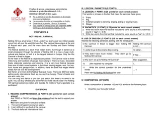 Pruebas de acceso a enseñanzas universitarias               III. LEXICON / PHONETICS (2 POINTS):
                          oficiales de grado (Bachillerato L.O.E.)                     A. LEXICON. (1 POINT) (0.25 points for each correct answer)
                          IDIOMA EXTRANJERO: Inglés                                    Find words or phrases in the text that mean the same as these given.
                           No se permite el uso del diccionario ni de ningún          5.    Enjoy.
                               otro material didáctico.                                6.    Big.
                           Las preguntas deberán ser respondidas en Inglés.           7.    Entertain people by dancing, singing, acting or playing music.
                           Duración de la prueba: 1 hora y 30 minutos.                8.    Slogan.
                           Esta hoja no se entrega y hay que responder todos
                               los bloques de la propuesta elegida, A o B..            B. PHONETICS. (1 POINT) (0.25 points for each correct answer)
                                                                                       2. Write two words from the text that include the same sound as the underlined
                                PROPUESTA B                                                sound in “sea" /i: / (0.5)
                                                                                       3. Write two words from the text that include the same sound as "car” /ɑ:/. (0.5)
                          NOTTING HILL CARNIVAL
                                                                                      III. USE OF ENGLISH. (3 POINTS) (0.5 for each correct answer)
Notting Hill is a small area in West London but every year two million people         Rewrite the following sentences starting with the words given.
come from all over the world to have fun. The carnival takes place at the end          6. Rio Carnival in Brazil is bigger than Notting Hill            Notting Hill Carnival
of August each year, and the main days are Sunday and Bank Holiday                          Carnival.                                                   is not …
Monday.
The festival started as a local West Indian event. But though it started as a          7. I prefer to go to the cinema this evening.                    I‟d rather...
small procession through the streets of Notting Hill, it is now a huge multi-
cultural arts festival. In fact, it is the largest festival in Europe. Only the Rio    8. They didn‟t have much money.              They didn‟t go to
                                                                                                                                                        If they …
Carnival in Brazil is bigger.                                                               Notting Hill Carnival.
At the heart of the festival is a spectacular parade. The Carnival route is three
                                                                                       9. Why don‟t we go to Notting Hill Carnival?                     Mary suggested...
miles long and hundreds of groups move along it. There is music, decorated
floats, elaborate costumes and dancing. It is a very loud festival because             10.        John repaired my computer.                            I...
there are 45 static sound systems in the street playing reggae, soul, hip hop,
funk, house and garage music. In addition, there are three live stages where           11.       Write the correct question for the underlined
artists from all over the world perform.                                                    words:                                                      …?
But there‟s a lot more to the festival than just music. There are 300 food stalls           Peter went to Notting Hill Festival last year.
selling exotic international food, so you won‟t go hungry. There‟s theatre and
arts and crafts, too.
You can sing and dance or you can just watch. But there‟s no need to be
quiet. You can buy whistles and blow them to make lots of noise! The Notting          IV. COMPOSITION. (3 POINTS)
Hill Carnival welcomes visitors and tourists. Its motto is „Every spectator is a
participant‟.                                                                               Write a composition of between 100 and 125 words on the following topic:

                                  QUESTIONS                                                    Describe your favourite festival.

I. READING COMPREHENSION. (2 POINTS) (0.5 points for each correct
   answer)
   Add TRUE or FALSE and copy the evidence from the text to support your
   answer.
   NO marks are given for only true or false.
1. The carnival happens every two years.
2. It isn‟t difficult to buy food at the carnival.
3. The food stalls sell international food.
 