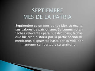 Septiembre es un mes donde México exalta
sus valores de patriotismo. Se conmemoran
fechas relevantes para nuestro país, fechas
que hicieron historia por la participación de
mexicanos dispuestos hasta dar su vida por
mantener su libertad y su territorio.

 