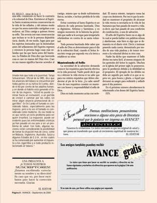 1234567890123456789012345678901212345678901234567890123456789012112345678901234567890123456789012123456789012345678901234567890121123456789012345678901234567890121234567890123456789012345678901211234567890123456789012345678901212345678901234567890123456789012112345678901234567890123456789012123456789012345678901234567890121123456789012345678901234567890121234567890123456789012345678901211234567890123456789012345678901212345678901234567890123456789012112345678901234567890123456789012123456789012345678901234567890121123456789012345678901234567890121234567890123456789012345678901211234567890123456789012345678901212345678901234567890123456789012112345678901234567890123456789012123456789012345678901234567890121123456789012345678901234567890121234567890123456789012345678901211234567890123456789012345678901212345678901234567890123456789012112345678901234567890123456789012123456789012345678901234567890121123456789012345678901234567890121234567890123456789012345678901211234567890123456789012345678901212345678901234567890123456789012112345678901234567890123456789012123456789012345678901234567890121123456789012345678901234567890121234567890123456789012345678901211234567890123456789012345678901212345678901234567890123456789012112345678901234567890123456789012123456789012345678901234567890121123456789012345678901234567890121234567890123456789012345678901211234567890123456789012345678901212345678901234567890123456789012112345678901234567890123456789012123456789012345678901234567890121
1234567890123456789012345678901212345678901234567890123456789012112345678901234567890123456789012123456789012345678901234567890121123456789012345678901234567890121234567890123456789012345678901211234567890123456789012345678901212345678901234567890123456789012112345678901234567890123456789012123456789012345678901234567890121
Página 8 - AVANCE - Septiembre de 2000
Lo único que tiene que hacer es escribir su nombre y dirección en las
líneas siguientes y enviarlos a la dirección que aparece en la página 2 de esta
publicación
Sus amigos también pueden recibir
AVANCE gratis
Si es más de uno, por favor utilice una página por separado
UNA PREGUNTA A
¡A TODOS NUESTROS
SUSCRIPTORES!
¿Estamos escribiendo correcta-
mente su nombre y su dirección?
En caso que no, por favor escrí-
banos para hacer la corrección
necesaria. Gracias
EL EDITOR
¿Tieneusted... Poemas, meditaciones, pensamientos,
oraciones o alguna otra pieza de literatura
personal que le gustaría ver impresa en AVANCE?
Nosotros lo revisaremos. Lo único necesario es que sea original de usted y
que posea un transfondo que ayude al crecimiento espiritual de nuestros lec-
tores. EL EDITOR
¡INTÉNTELO!
tinada más que todo a la juventud. Tanya
Selvaratnam, Oficial de la OMS, dice que
los anuncios del tabaco se encuentran por
todas partes en su nativa Sri Lanka, don-
de el 60 por ciento de los adultos fuman,
y en donde el hábito está ganando el fa-
vor de las mujeres. “Usted no puede ca-
minar hacia un restaurant, a un partido
de cricket o caminar por las calles sin
mirar algún anuncio promocional de ci-
garrillos”. En Sri Lanka el fumado es con-
siderado taboo, especialmente para las
mujeres; pero a la vez el fumado es con-
siderado como moderno. De ese modo se
ve que existe un serio problema para ver
quien triunfará. La respuesta puede ser
evidente pues las enfermedades crónicas
ya han pasado en ese país a ser un pro-
blema de salud. Con todo, algunas na-
ciones están considerando la posibilidad
de tomar la situación más de cerca, como
en Malasia, Inglaterra, Australia, Suiza y
algunos Estados de E.U.A., en los cuales
se ha comenzado por aumentar el impues-
to a los cigarrillos y a todo producto re-
lacionado al tabaco.”
una sóla, consistente en hacer lo contrario
a la voluntad de Dios. Entristecer al Espíri-
tu Santo ocasiona severas consecuencias en
la vida de los sellados, y del mismo modo
en que los amos materiales castigaban a sus
esclavos, así Dios castiga a quienes tienen
su sello. Tan severas son esas consecuencias
que incluso se va de la persona dejándola
vacía, dando, de ese modo, lugar para que
los espíritus inmundos que la dominaban
antes del sellamiento del Espíritu regresen
y entonces la persona haga cosas más ne-
fandas que las que hacía antes del bautis-
mo. La Palabra de Dios dice que horrenda
cosa es caer en manos del Dios vivo. Caer
en sus manos significa hacerse acreedor al
castigo, mismo que va desde sufrimientos
físicos, sociales, e incluso pérdida de la vida
eterna.
Evitar contristar al Santo Espíritu es un
esfuerzo de cada persona bautizada. Dios
es dignísimo, Altísimo y Santísimo, y en
ningún momento de la historia ha permi-
tido que nadie se le acerque para irrespetarlo
rebelándose en contra de su santa volun-
tad.
Toda persona bautizada debe saber que
el sello de Dios es determinante para el día
de la redención final, cuando el Señor Je-
sucristo venga por segunda vea a la tierra a
establecer su reino
Manteniendo el Sello
La necesidad de la salvación demanda
conocer los requisitos para hacerla efectiva
en la vida personal. Nadie puede decir que
va a obtener la vida eterna si no sabe que
para eso existen requisitos que deben obe-
decerse al pie de la letra. ¿Lo sabe usted?
Uno de esos requisitos consiste en mante-
ner con honor y responsabilidad el sello de
Dios.
Dios en todo momento actúa con serie-
EL SELLO...viene de la p. 5 dad. Él nunca miente, tampoco toma las
cosas con desinterés. Por eso es que la serie-
dad en mantener el propósito de alcanzar
la vida eterna es necesaria en la vida de los
humanos que han pasado de muerte a vida,
es decir, que han pasado de una condición
de condenación, a una de salvación.
El sello del Espíritu Santo no es algo de
lo cual se pueda hablar con palabras ufanas
y alardorosas, más bien es algo que se de-
muestra en el diario vivir. Decir o insinuar
poseerlo nada cuesta; demostrarlo por me-
dio de una vida piadosa y de temor reve-
rente a la voluntad divina es otra cosa.
Nadie ha dicho que mantener el Sello
divino sea tarea fácil, al menos ninguno de
los apóstoles del Señor lo sugirió. Muchos
en la iglesia del primer siglo lo poseyeron,
pero lo perdieron debido a la debilidad en
el propósito. El ejemplo de los débiles no
debe ser seguido por nadie si es que se es-
pera ver, para honra y gloria, a Aquél que
derramó su sangre para redimirle y sellarle
para el día postrero.
En el próximo número abordaremos lo
relacionado a los dones del Espíritu Santo.
FIN.
 