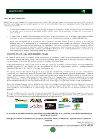 FACTORES BASICOS DE ÉXITO

Existen tres factores que parecen básicos, pero que influyen definitivamente cuando nos encontramos en feria y tienen la
misma importancia porque son un ciclo y existe un nexo directo entre ellos: el stand, el equipo que lo atiende y el producto-
servicio que se vende.

    -   El stand debe tener un diseño, ubicación y tamaño acorde a los productos a exhibir. Al momento de montar un stand
        no se debe tomar en cuenta la “cantidad” sino la “calidad visual” de sus productos e imagen de empresa que se
        desea mostrar.

    -   El equipo que lo atiende debe entender que las ferias no son unas vacaciones ni un juego y para eso se deben
        establecer objetivos definidos y cuantificables, dejando muy en claro que se espera de cada vendedor ferial.

    -   En las ferias no importa qué es o para qué sirve su producto, en estos eventos el éxito es generar la atracción del
        mismo y para eso es imprescindible el conocimiento del producto, demostración del producto, comparación del
        producto con la competencia y entusiasmo por el producto. Parecen temas fáciles; sin embargo, cuando se está en
        feria no es el momento de aprender, mientras mejor se conozcan las características, como funcionan y se puedan
        realizar comparaciones concretas con una capacidad de demostrar a un cliente potencial que su producto es el
        adecuado para él, mejores serán los resultados de la participación

    CONCEPTO SIIIS: UNA AYUDA A LOS VENDEDORES FERIALES

    El contacto que se realiza en una feria puede no durar más de 10 minutos, como puede un vendedor tener la capacidad
    de obtener un resultado que le permita hacer sentir al comprador que lo ofrecido es lo que esta buscando. Para ello, se
    ha desarrollado el concepto SIIIS: Seducir, Identificar, Introducir, Informar y Seguir.

    Como en todo inicio de conversación social, se tiene que lograr que el visitante se sienta cómodo, para ello las primeras
    palabras no deben ser para vender, sino para que se sienta a gusto en el stand que está visitando y romper el hielo, no
    hay que olvidar que es un “visitante” y hay que tratarlo como tal.

    Ya con la atención del visitante hay que ir a la etapa de Identificación, a la feria asiste de todo: compradores,
    consultores, otros expositores, analistas, representantes, prensa o público en general. Entonces es primordial saber con
    quien y que interés tiene, a fin de no perder minutos que pueden hacer perder un real cliente potencial. Pasado esto, se
    inicia la fase de Introducir e Informar donde el vendedor debe tener muy claro que no esta cerrando una venta, sino que
    está cumpliendo sus objetivos de brindar una visión general sobre su producto y como satisface las necesidades de éste.
    Aunque es importante hacer notar que existen excepciones a esta regla y hay que estar atentos a estas oportunidades.

    Con estas acciones llega de manera natural el cierre de la entrevista y el objetivo es conseguir que el visitante, convertido
    en cliente una vez identificado como tal, acepte otro contacto después de la feria; es decir, establecer una cita
    concluyendo así un acuerdo que le permita Seguir un paso más allá en el proceso de relación comercial, no del
    producto.

    En resumen, las ferias son herramientas puestas a disposición de las empresas, ya sean estas micro, pequeñas, medianas o
    grandes, que con objetivos claros de su participación y una planificación y preparación adecuada, pueden obtener
    resultados muy provechosos explotando de manera efectiva su participación.




 "Las empresas se han dado cuenta que la participación en eventos feriales se ha convertido en una de las herramientas de
                                                marketing más efectivas”

  “Participar en una feria no es sólo esperar que pasen los visitantes, implica planificación y objetivos claros al exponer sus
                                                          productos"
                                                                                                           Mario Herrera Sánchez
                                                                                                                 Gerente General
                                                       Feria Internacional y Centro de Convenciones Santa Cruz – FEXPOCRUZ

                                                                     3
 